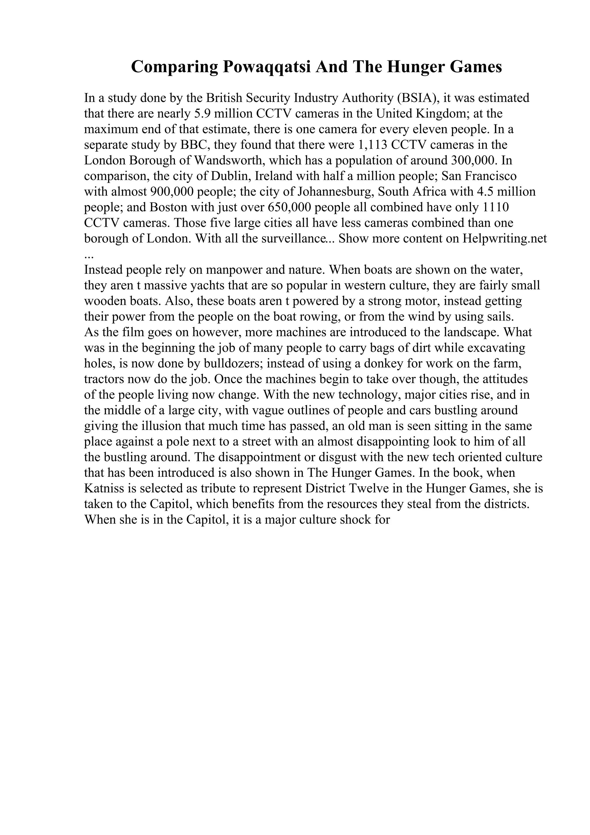 Comparing Powaqqatsi And The Hunger Games
In a study done by the British Security Industry Authority (BSIA), it was estimated
that there are nearly 5.9 million CCTV cameras in the United Kingdom; at the
maximum end of that estimate, there is one camera for every eleven people. In a
separate study by BBC, they found that there were 1,113 CCTV cameras in the
London Borough of Wandsworth, which has a population of around 300,000. In
comparison, the city of Dublin, Ireland with half a million people; San Francisco
with almost 900,000 people; the city of Johannesburg, South Africa with 4.5 million
people; and Boston with just over 650,000 people all combined have only 1110
CCTV cameras. Those five large cities all have less cameras combined than one
borough of London. With all the surveillance... Show more content on Helpwriting.net
...
Instead people rely on manpower and nature. When boats are shown on the water,
they aren t massive yachts that are so popular in western culture, they are fairly small
wooden boats. Also, these boats aren t powered by a strong motor, instead getting
their power from the people on the boat rowing, or from the wind by using sails.
As the film goes on however, more machines are introduced to the landscape. What
was in the beginning the job of many people to carry bags of dirt while excavating
holes, is now done by bulldozers; instead of using a donkey for work on the farm,
tractors now do the job. Once the machines begin to take over though, the attitudes
of the people living now change. With the new technology, major cities rise, and in
the middle of a large city, with vague outlines of people and cars bustling around
giving the illusion that much time has passed, an old man is seen sitting in the same
place against a pole next to a street with an almost disappointing look to him of all
the bustling around. The disappointment or disgust with the new tech oriented culture
that has been introduced is also shown in The Hunger Games. In the book, when
Katniss is selected as tribute to represent District Twelve in the Hunger Games, she is
taken to the Capitol, which benefits from the resources they steal from the districts.
When she is in the Capitol, it is a major culture shock for
 