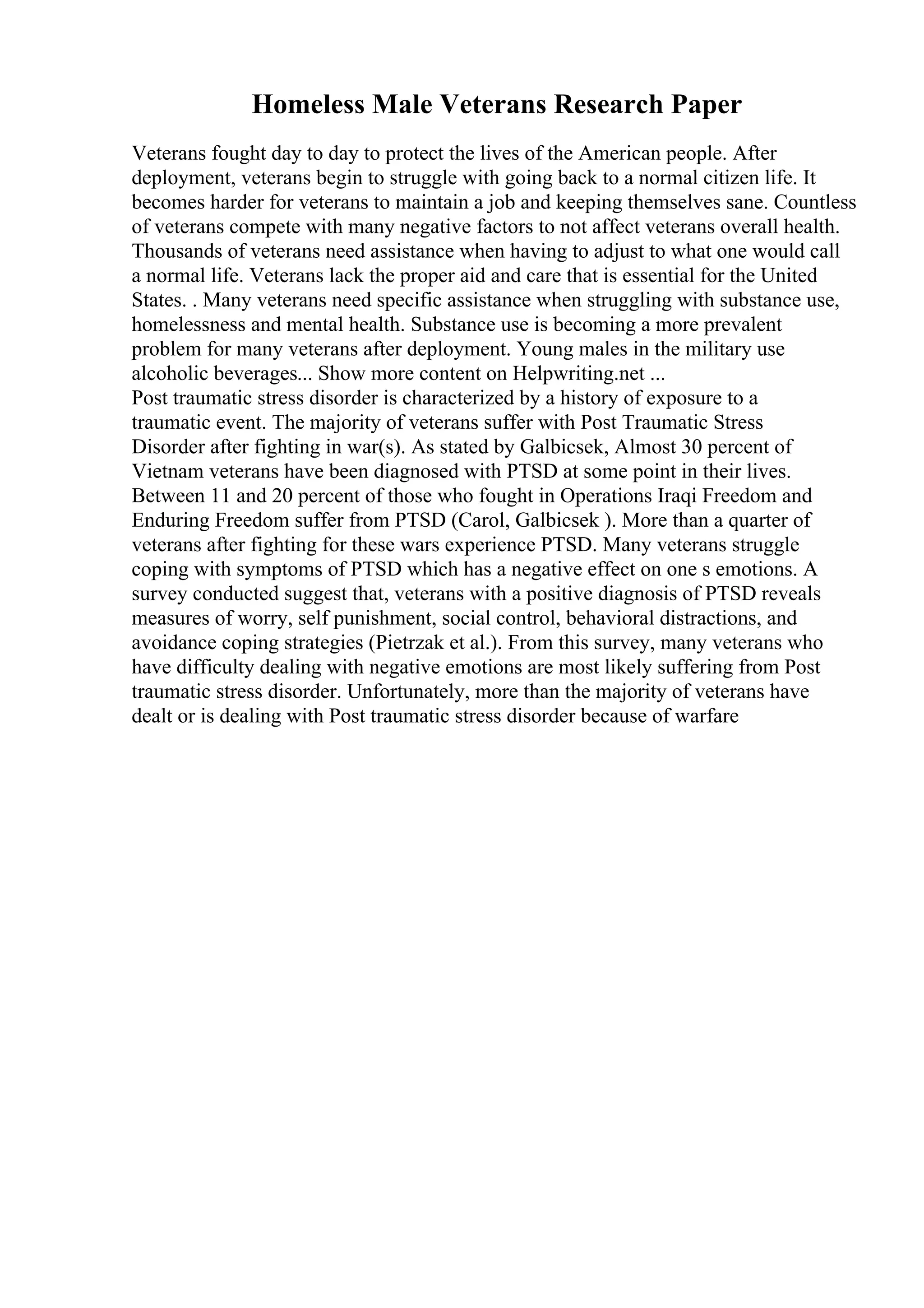Homeless Male Veterans Research Paper
Veterans fought day to day to protect the lives of the American people. After
deployment, veterans begin to struggle with going back to a normal citizen life. It
becomes harder for veterans to maintain a job and keeping themselves sane. Countless
of veterans compete with many negative factors to not affect veterans overall health.
Thousands of veterans need assistance when having to adjust to what one would call
a normal life. Veterans lack the proper aid and care that is essential for the United
States. . Many veterans need specific assistance when struggling with substance use,
homelessness and mental health. Substance use is becoming a more prevalent
problem for many veterans after deployment. Young males in the military use
alcoholic beverages... Show more content on Helpwriting.net ...
Post traumatic stress disorder is characterized by a history of exposure to a
traumatic event. The majority of veterans suffer with Post Traumatic Stress
Disorder after fighting in war(s). As stated by Galbicsek, Almost 30 percent of
Vietnam veterans have been diagnosed with PTSD at some point in their lives.
Between 11 and 20 percent of those who fought in Operations Iraqi Freedom and
Enduring Freedom suffer from PTSD (Carol, Galbicsek ). More than a quarter of
veterans after fighting for these wars experience PTSD. Many veterans struggle
coping with symptoms of PTSD which has a negative effect on one s emotions. A
survey conducted suggest that, veterans with a positive diagnosis of PTSD reveals
measures of worry, self punishment, social control, behavioral distractions, and
avoidance coping strategies (Pietrzak et al.). From this survey, many veterans who
have difficulty dealing with negative emotions are most likely suffering from Post
traumatic stress disorder. Unfortunately, more than the majority of veterans have
dealt or is dealing with Post traumatic stress disorder because of warfare
 