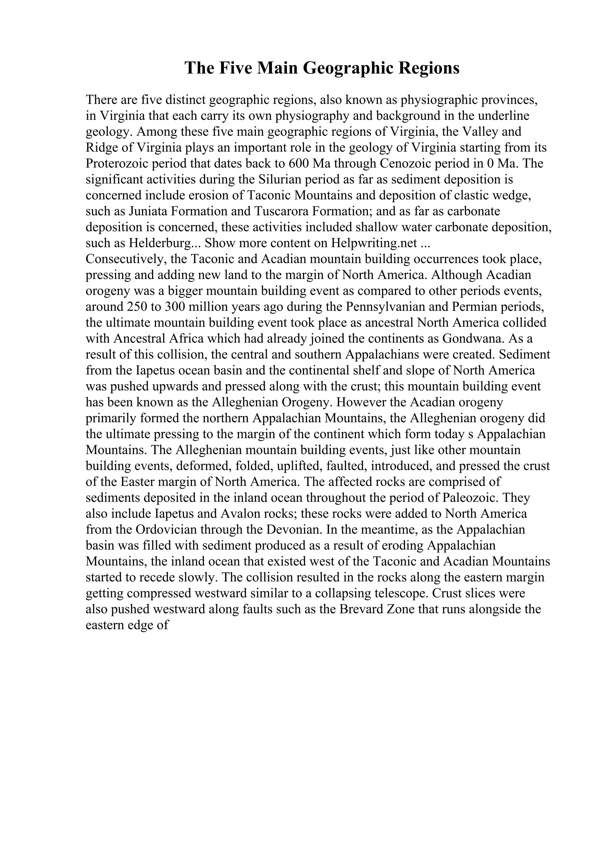 The Five Main Geographic Regions
There are five distinct geographic regions, also known as physiographic provinces,
in Virginia that each carry its own physiography and background in the underline
geology. Among these five main geographic regions of Virginia, the Valley and
Ridge of Virginia plays an important role in the geology of Virginia starting from its
Proterozoic period that dates back to 600 Ma through Cenozoic period in 0 Ma. The
significant activities during the Silurian period as far as sediment deposition is
concerned include erosion of Taconic Mountains and deposition of clastic wedge,
such as Juniata Formation and Tuscarora Formation; and as far as carbonate
deposition is concerned, these activities included shallow water carbonate deposition,
such as Helderburg... Show more content on Helpwriting.net ...
Consecutively, the Taconic and Acadian mountain building occurrences took place,
pressing and adding new land to the margin of North America. Although Acadian
orogeny was a bigger mountain building event as compared to other periods events,
around 250 to 300 million years ago during the Pennsylvanian and Permian periods,
the ultimate mountain building event took place as ancestral North America collided
with Ancestral Africa which had already joined the continents as Gondwana. As a
result of this collision, the central and southern Appalachians were created. Sediment
from the Iapetus ocean basin and the continental shelf and slope of North America
was pushed upwards and pressed along with the crust; this mountain building event
has been known as the Alleghenian Orogeny. However the Acadian orogeny
primarily formed the northern Appalachian Mountains, the Alleghenian orogeny did
the ultimate pressing to the margin of the continent which form today s Appalachian
Mountains. The Alleghenian mountain building events, just like other mountain
building events, deformed, folded, uplifted, faulted, introduced, and pressed the crust
of the Easter margin of North America. The affected rocks are comprised of
sediments deposited in the inland ocean throughout the period of Paleozoic. They
also include Iapetus and Avalon rocks; these rocks were added to North America
from the Ordovician through the Devonian. In the meantime, as the Appalachian
basin was filled with sediment produced as a result of eroding Appalachian
Mountains, the inland ocean that existed west of the Taconic and Acadian Mountains
started to recede slowly. The collision resulted in the rocks along the eastern margin
getting compressed westward similar to a collapsing telescope. Crust slices were
also pushed westward along faults such as the Brevard Zone that runs alongside the
eastern edge of
 