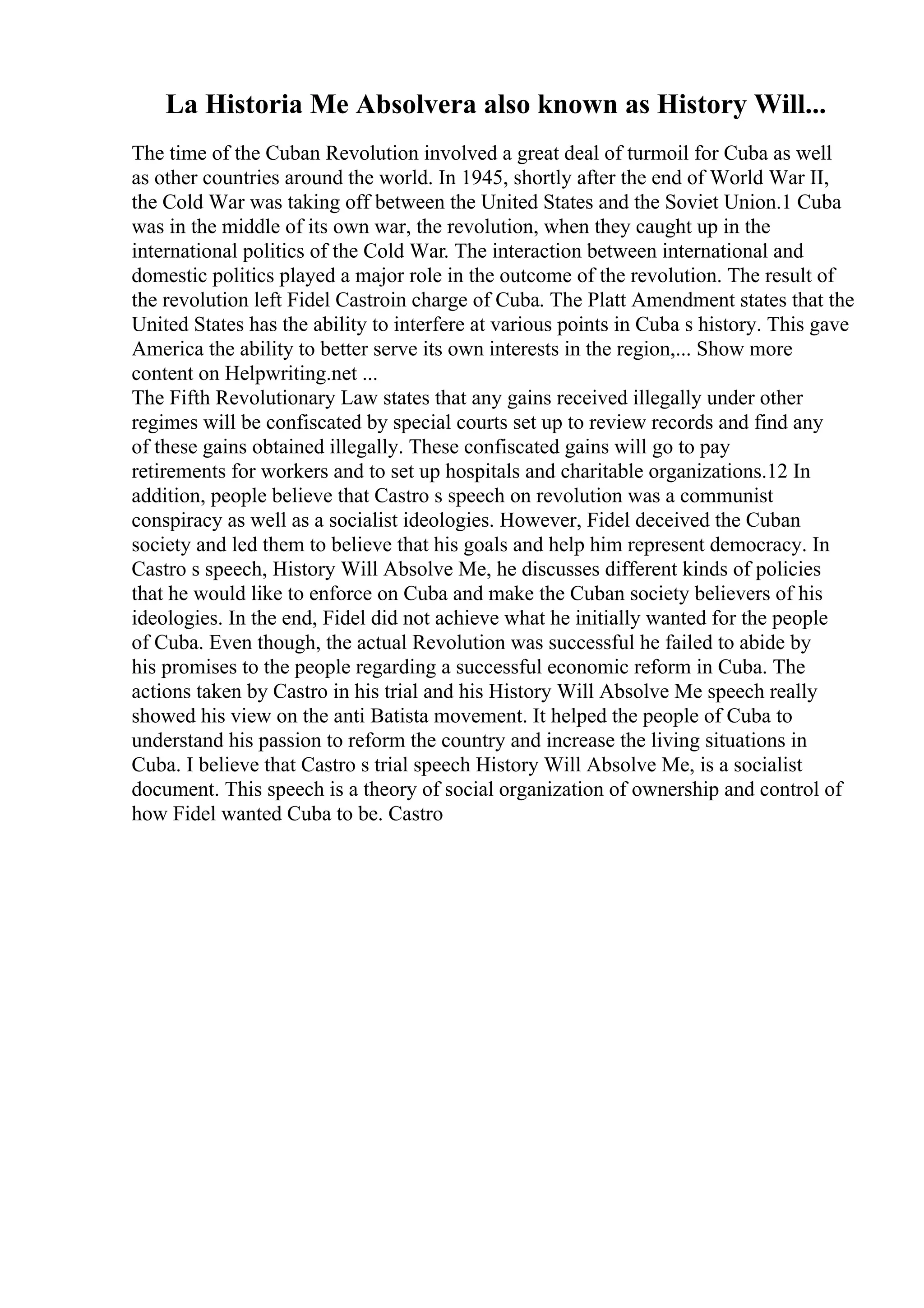 La Historia Me Absolvera also known as History Will...
The time of the Cuban Revolution involved a great deal of turmoil for Cuba as well
as other countries around the world. In 1945, shortly after the end of World War II,
the Cold War was taking off between the United States and the Soviet Union.1 Cuba
was in the middle of its own war, the revolution, when they caught up in the
international politics of the Cold War. The interaction between international and
domestic politics played a major role in the outcome of the revolution. The result of
the revolution left Fidel Castroin charge of Cuba. The Platt Amendment states that the
United States has the ability to interfere at various points in Cuba s history. This gave
America the ability to better serve its own interests in the region,... Show more
content on Helpwriting.net ...
The Fifth Revolutionary Law states that any gains received illegally under other
regimes will be confiscated by special courts set up to review records and find any
of these gains obtained illegally. These confiscated gains will go to pay
retirements for workers and to set up hospitals and charitable organizations.12 In
addition, people believe that Castro s speech on revolution was a communist
conspiracy as well as a socialist ideologies. However, Fidel deceived the Cuban
society and led them to believe that his goals and help him represent democracy. In
Castro s speech, History Will Absolve Me, he discusses different kinds of policies
that he would like to enforce on Cuba and make the Cuban society believers of his
ideologies. In the end, Fidel did not achieve what he initially wanted for the people
of Cuba. Even though, the actual Revolution was successful he failed to abide by
his promises to the people regarding a successful economic reform in Cuba. The
actions taken by Castro in his trial and his History Will Absolve Me speech really
showed his view on the anti Batista movement. It helped the people of Cuba to
understand his passion to reform the country and increase the living situations in
Cuba. I believe that Castro s trial speech History Will Absolve Me, is a socialist
document. This speech is a theory of social organization of ownership and control of
how Fidel wanted Cuba to be. Castro
 
