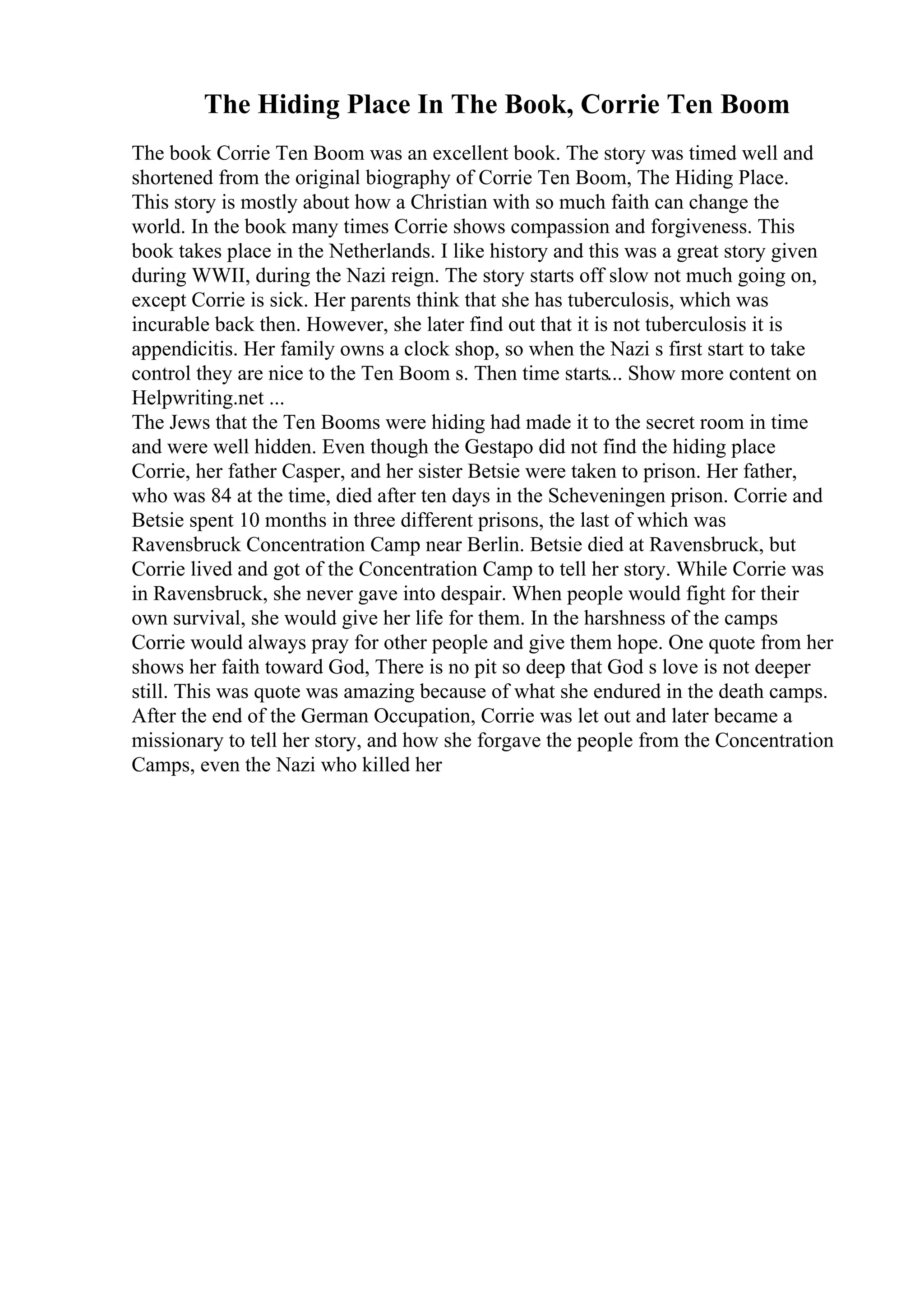 The Hiding Place In The Book, Corrie Ten Boom
The book Corrie Ten Boom was an excellent book. The story was timed well and
shortened from the original biography of Corrie Ten Boom, The Hiding Place.
This story is mostly about how a Christian with so much faith can change the
world. In the book many times Corrie shows compassion and forgiveness. This
book takes place in the Netherlands. I like history and this was a great story given
during WWII, during the Nazi reign. The story starts off slow not much going on,
except Corrie is sick. Her parents think that she has tuberculosis, which was
incurable back then. However, she later find out that it is not tuberculosis it is
appendicitis. Her family owns a clock shop, so when the Nazi s first start to take
control they are nice to the Ten Boom s. Then time starts... Show more content on
Helpwriting.net ...
The Jews that the Ten Booms were hiding had made it to the secret room in time
and were well hidden. Even though the Gestapo did not find the hiding place
Corrie, her father Casper, and her sister Betsie were taken to prison. Her father,
who was 84 at the time, died after ten days in the Scheveningen prison. Corrie and
Betsie spent 10 months in three different prisons, the last of which was
Ravensbruck Concentration Camp near Berlin. Betsie died at Ravensbruck, but
Corrie lived and got of the Concentration Camp to tell her story. While Corrie was
in Ravensbruck, she never gave into despair. When people would fight for their
own survival, she would give her life for them. In the harshness of the camps
Corrie would always pray for other people and give them hope. One quote from her
shows her faith toward God, There is no pit so deep that God s love is not deeper
still. This was quote was amazing because of what she endured in the death camps.
After the end of the German Occupation, Corrie was let out and later became a
missionary to tell her story, and how she forgave the people from the Concentration
Camps, even the Nazi who killed her
 