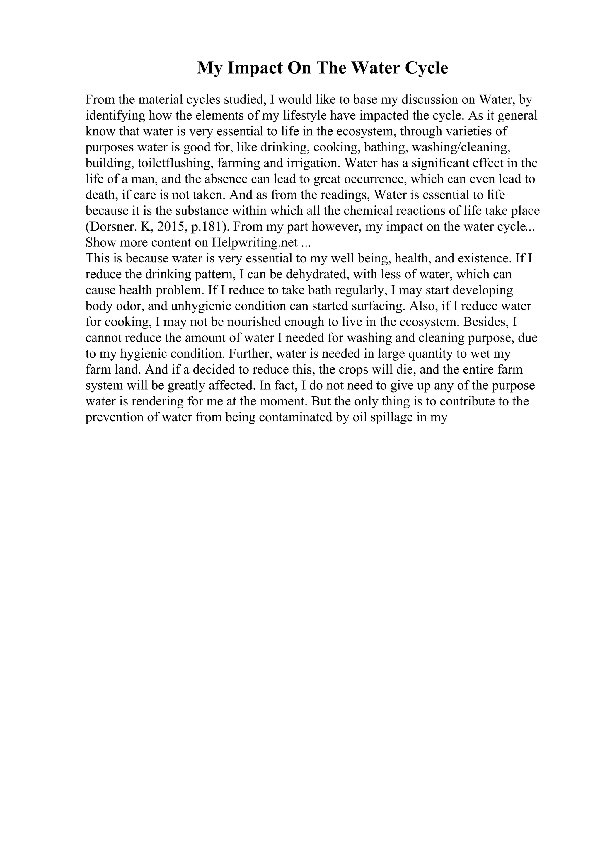My Impact On The Water Cycle
From the material cycles studied, I would like to base my discussion on Water, by
identifying how the elements of my lifestyle have impacted the cycle. As it general
know that water is very essential to life in the ecosystem, through varieties of
purposes water is good for, like drinking, cooking, bathing, washing/cleaning,
building, toiletflushing, farming and irrigation. Water has a significant effect in the
life of a man, and the absence can lead to great occurrence, which can even lead to
death, if care is not taken. And as from the readings, Water is essential to life
because it is the substance within which all the chemical reactions of life take place
(Dorsner. K, 2015, p.181). From my part however, my impact on the water cycle...
Show more content on Helpwriting.net ...
This is because water is very essential to my well being, health, and existence. If I
reduce the drinking pattern, I can be dehydrated, with less of water, which can
cause health problem. If I reduce to take bath regularly, I may start developing
body odor, and unhygienic condition can started surfacing. Also, if I reduce water
for cooking, I may not be nourished enough to live in the ecosystem. Besides, I
cannot reduce the amount of water I needed for washing and cleaning purpose, due
to my hygienic condition. Further, water is needed in large quantity to wet my
farm land. And if a decided to reduce this, the crops will die, and the entire farm
system will be greatly affected. In fact, I do not need to give up any of the purpose
water is rendering for me at the moment. But the only thing is to contribute to the
prevention of water from being contaminated by oil spillage in my
 