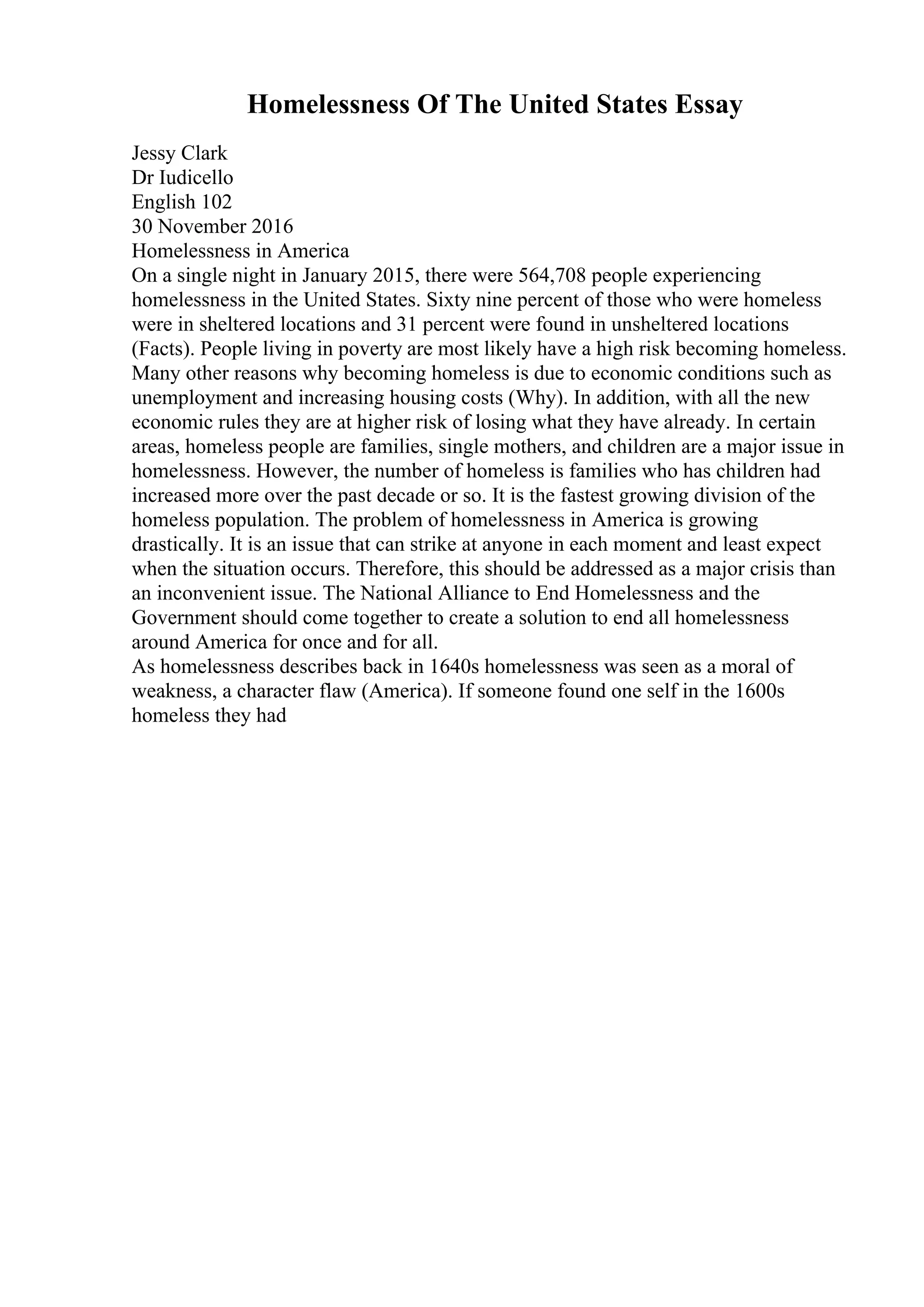 Homelessness Of The United States Essay
Jessy Clark
Dr Iudicello
English 102
30 November 2016
Homelessness in America
On a single night in January 2015, there were 564,708 people experiencing
homelessness in the United States. Sixty nine percent of those who were homeless
were in sheltered locations and 31 percent were found in unsheltered locations
(Facts). People living in poverty are most likely have a high risk becoming homeless.
Many other reasons why becoming homeless is due to economic conditions such as
unemployment and increasing housing costs (Why). In addition, with all the new
economic rules they are at higher risk of losing what they have already. In certain
areas, homeless people are families, single mothers, and children are a major issue in
homelessness. However, the number of homeless is families who has children had
increased more over the past decade or so. It is the fastest growing division of the
homeless population. The problem of homelessness in America is growing
drastically. It is an issue that can strike at anyone in each moment and least expect
when the situation occurs. Therefore, this should be addressed as a major crisis than
an inconvenient issue. The National Alliance to End Homelessness and the
Government should come together to create a solution to end all homelessness
around America for once and for all.
As homelessness describes back in 1640s homelessness was seen as a moral of
weakness, a character flaw (America). If someone found one self in the 1600s
homeless they had
 