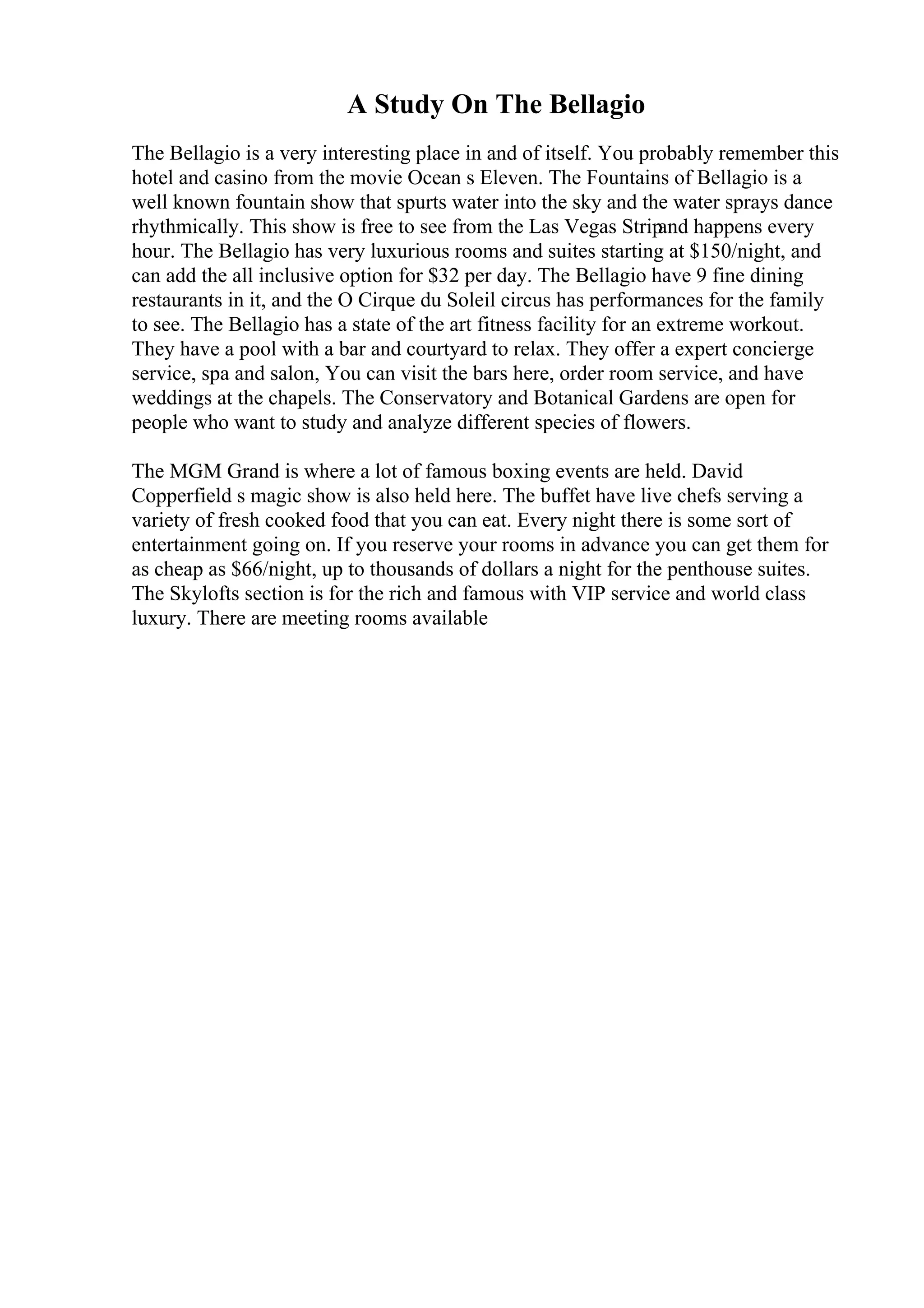 A Study On The Bellagio
The Bellagio is a very interesting place in and of itself. You probably remember this
hotel and casino from the movie Ocean s Eleven. The Fountains of Bellagio is a
well known fountain show that spurts water into the sky and the water sprays dance
rhythmically. This show is free to see from the Las Vegas Strip
and happens every
hour. The Bellagio has very luxurious rooms and suites starting at $150/night, and
can add the all inclusive option for $32 per day. The Bellagio have 9 fine dining
restaurants in it, and the O Cirque du Soleil circus has performances for the family
to see. The Bellagio has a state of the art fitness facility for an extreme workout.
They have a pool with a bar and courtyard to relax. They offer a expert concierge
service, spa and salon, You can visit the bars here, order room service, and have
weddings at the chapels. The Conservatory and Botanical Gardens are open for
people who want to study and analyze different species of flowers.
The MGM Grand is where a lot of famous boxing events are held. David
Copperfield s magic show is also held here. The buffet have live chefs serving a
variety of fresh cooked food that you can eat. Every night there is some sort of
entertainment going on. If you reserve your rooms in advance you can get them for
as cheap as $66/night, up to thousands of dollars a night for the penthouse suites.
The Skylofts section is for the rich and famous with VIP service and world class
luxury. There are meeting rooms available
 