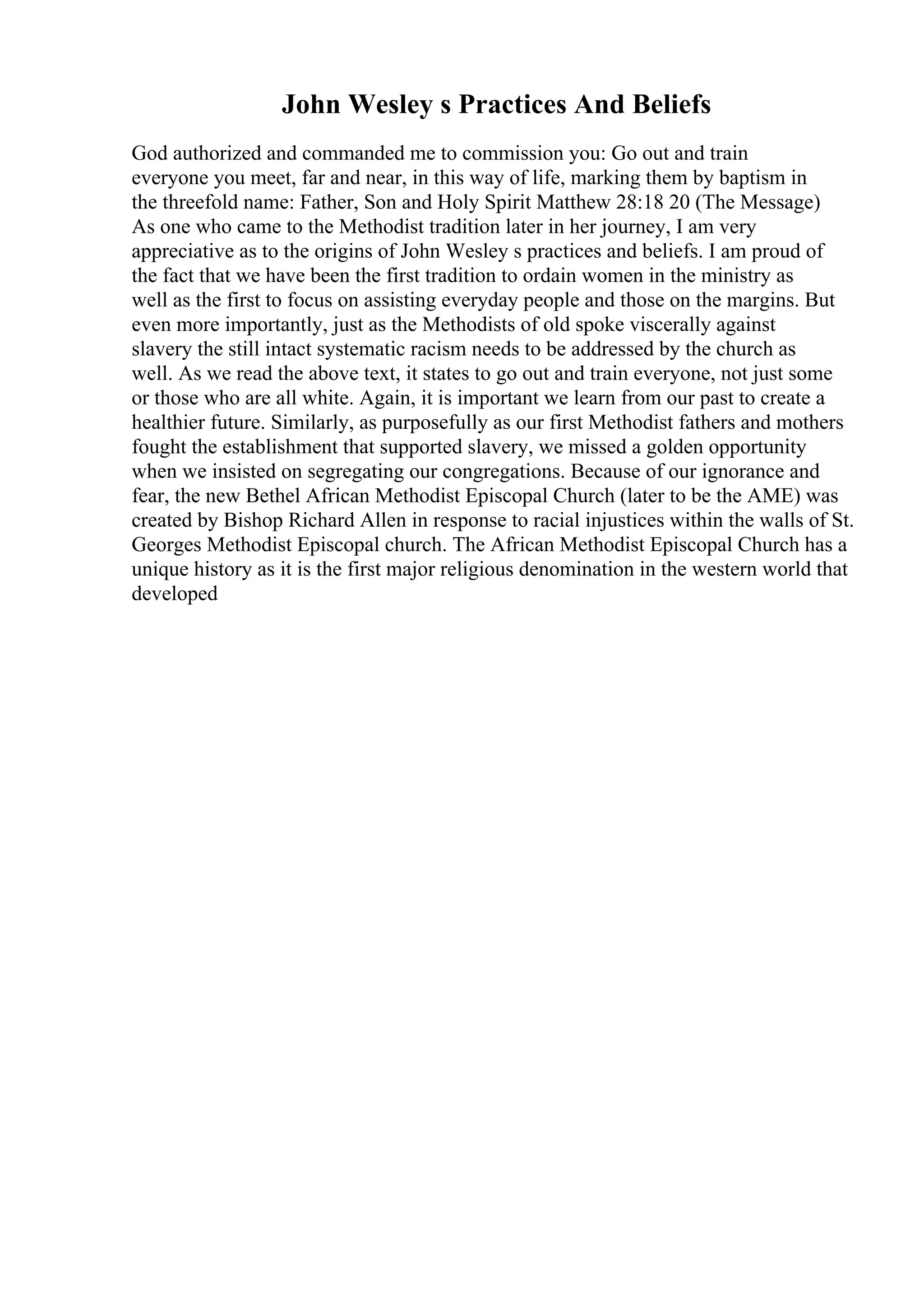 John Wesley s Practices And Beliefs
God authorized and commanded me to commission you: Go out and train
everyone you meet, far and near, in this way of life, marking them by baptism in
the threefold name: Father, Son and Holy Spirit Matthew 28:18 20 (The Message)
As one who came to the Methodist tradition later in her journey, I am very
appreciative as to the origins of John Wesley s practices and beliefs. I am proud of
the fact that we have been the first tradition to ordain women in the ministry as
well as the first to focus on assisting everyday people and those on the margins. But
even more importantly, just as the Methodists of old spoke viscerally against
slavery the still intact systematic racism needs to be addressed by the church as
well. As we read the above text, it states to go out and train everyone, not just some
or those who are all white. Again, it is important we learn from our past to create a
healthier future. Similarly, as purposefully as our first Methodist fathers and mothers
fought the establishment that supported slavery, we missed a golden opportunity
when we insisted on segregating our congregations. Because of our ignorance and
fear, the new Bethel African Methodist Episcopal Church (later to be the AME) was
created by Bishop Richard Allen in response to racial injustices within the walls of St.
Georges Methodist Episcopal church. The African Methodist Episcopal Church has a
unique history as it is the first major religious denomination in the western world that
developed
 