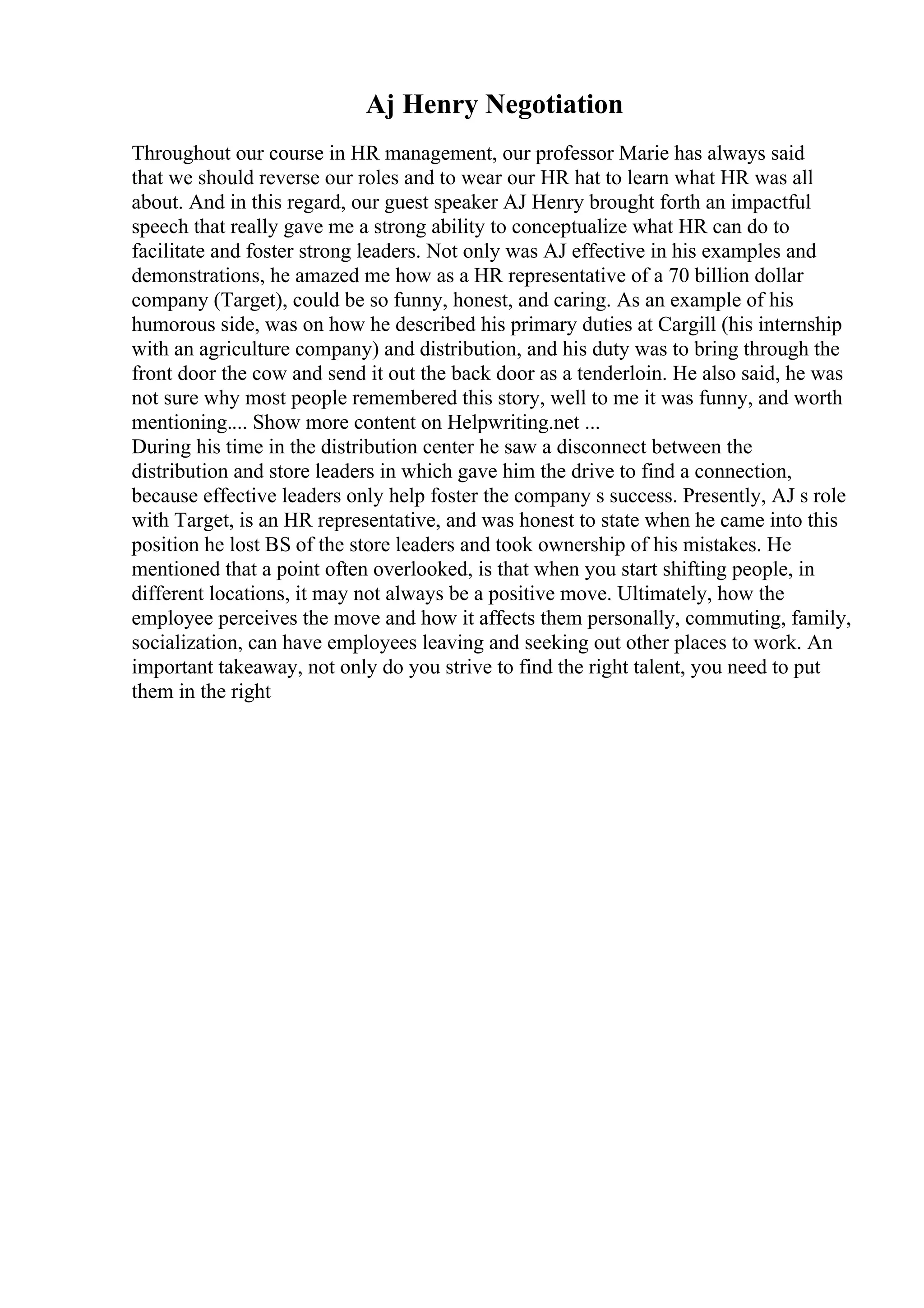 Aj Henry Negotiation
Throughout our course in HR management, our professor Marie has always said
that we should reverse our roles and to wear our HR hat to learn what HR was all
about. And in this regard, our guest speaker AJ Henry brought forth an impactful
speech that really gave me a strong ability to conceptualize what HR can do to
facilitate and foster strong leaders. Not only was AJ effective in his examples and
demonstrations, he amazed me how as a HR representative of a 70 billion dollar
company (Target), could be so funny, honest, and caring. As an example of his
humorous side, was on how he described his primary duties at Cargill (his internship
with an agriculture company) and distribution, and his duty was to bring through the
front door the cow and send it out the back door as a tenderloin. He also said, he was
not sure why most people remembered this story, well to me it was funny, and worth
mentioning.... Show more content on Helpwriting.net ...
During his time in the distribution center he saw a disconnect between the
distribution and store leaders in which gave him the drive to find a connection,
because effective leaders only help foster the company s success. Presently, AJ s role
with Target, is an HR representative, and was honest to state when he came into this
position he lost ВЅ of the store leaders and took ownership of his mistakes. He
mentioned that a point often overlooked, is that when you start shifting people, in
different locations, it may not always be a positive move. Ultimately, how the
employee perceives the move and how it affects them personally, commuting, family,
socialization, can have employees leaving and seeking out other places to work. An
important takeaway, not only do you strive to find the right talent, you need to put
them in the right
 