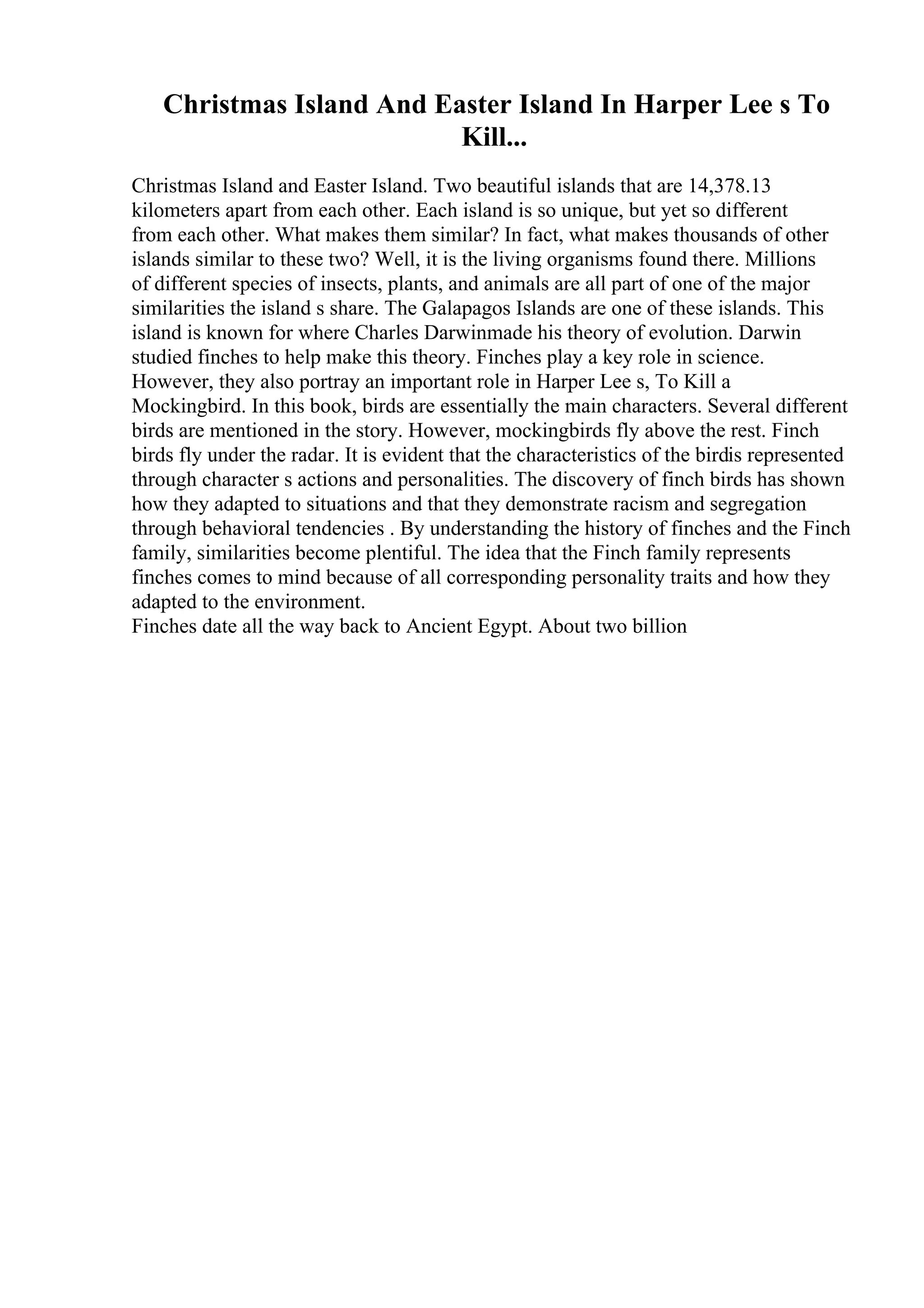 Christmas Island And Easter Island In Harper Lee s To
Kill...
Christmas Island and Easter Island. Two beautiful islands that are 14,378.13
kilometers apart from each other. Each island is so unique, but yet so different
from each other. What makes them similar? In fact, what makes thousands of other
islands similar to these two? Well, it is the living organisms found there. Millions
of different species of insects, plants, and animals are all part of one of the major
similarities the island s share. The Galapagos Islands are one of these islands. This
island is known for where Charles Darwinmade his theory of evolution. Darwin
studied finches to help make this theory. Finches play a key role in science.
However, they also portray an important role in Harper Lee s, To Kill a
Mockingbird. In this book, birds are essentially the main characters. Several different
birds are mentioned in the story. However, mockingbirds fly above the rest. Finch
birds fly under the radar. It is evident that the characteristics of the birdis represented
through character s actions and personalities. The discovery of finch birds has shown
how they adapted to situations and that they demonstrate racism and segregation
through behavioral tendencies . By understanding the history of finches and the Finch
family, similarities become plentiful. The idea that the Finch family represents
finches comes to mind because of all corresponding personality traits and how they
adapted to the environment.
Finches date all the way back to Ancient Egypt. About two billion
 
