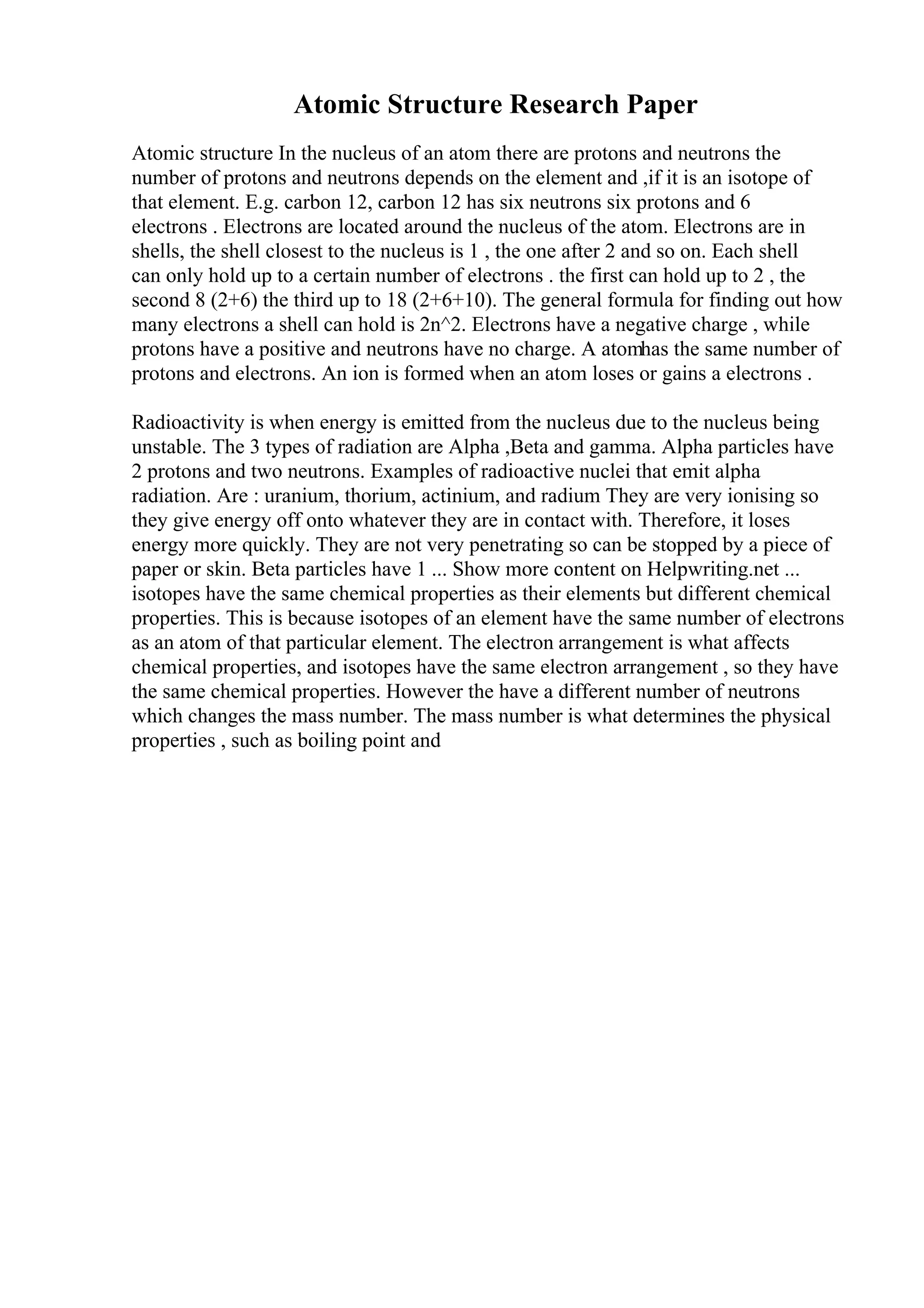 Atomic Structure Research Paper
Atomic structure In the nucleus of an atom there are protons and neutrons the
number of protons and neutrons depends on the element and ,if it is an isotope of
that element. E.g. carbon 12, carbon 12 has six neutrons six protons and 6
electrons . Electrons are located around the nucleus of the atom. Electrons are in
shells, the shell closest to the nucleus is 1 , the one after 2 and so on. Each shell
can only hold up to a certain number of electrons . the first can hold up to 2 , the
second 8 (2+6) the third up to 18 (2+6+10). The general formula for finding out how
many electrons a shell can hold is 2n^2. Electrons have a negative charge , while
protons have a positive and neutrons have no charge. A atomhas the same number of
protons and electrons. An ion is formed when an atom loses or gains a electrons .
Radioactivity is when energy is emitted from the nucleus due to the nucleus being
unstable. The 3 types of radiation are Alpha ,Beta and gamma. Alpha particles have
2 protons and two neutrons. Examples of radioactive nuclei that emit alpha
radiation. Are : uranium, thorium, actinium, and radium They are very ionising so
they give energy off onto whatever they are in contact with. Therefore, it loses
energy more quickly. They are not very penetrating so can be stopped by a piece of
paper or skin. Beta particles have 1 ... Show more content on Helpwriting.net ...
isotopes have the same chemical properties as their elements but different chemical
properties. This is because isotopes of an element have the same number of electrons
as an atom of that particular element. The electron arrangement is what affects
chemical properties, and isotopes have the same electron arrangement , so they have
the same chemical properties. However the have a different number of neutrons
which changes the mass number. The mass number is what determines the physical
properties , such as boiling point and
 