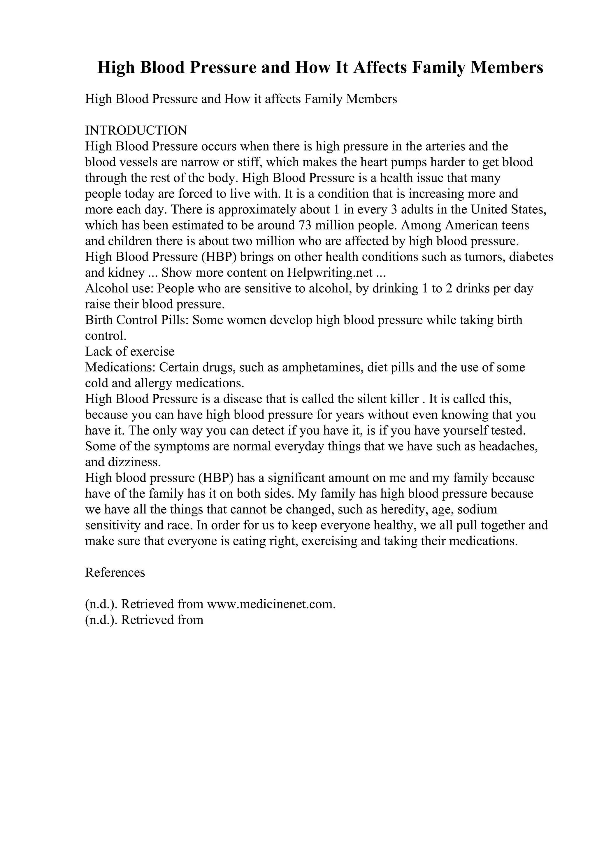 High Blood Pressure and How It Affects Family Members
High Blood Pressure and How it affects Family Members
INTRODUCTION
High Blood Pressure occurs when there is high pressure in the arteries and the
blood vessels are narrow or stiff, which makes the heart pumps harder to get blood
through the rest of the body. High Blood Pressure is a health issue that many
people today are forced to live with. It is a condition that is increasing more and
more each day. There is approximately about 1 in every 3 adults in the United States,
which has been estimated to be around 73 million people. Among American teens
and children there is about two million who are affected by high blood pressure.
High Blood Pressure (HBP) brings on other health conditions such as tumors, diabetes
and kidney ... Show more content on Helpwriting.net ...
Alcohol use: People who are sensitive to alcohol, by drinking 1 to 2 drinks per day
raise their blood pressure.
Birth Control Pills: Some women develop high blood pressure while taking birth
control.
Lack of exercise
Medications: Certain drugs, such as amphetamines, diet pills and the use of some
cold and allergy medications.
High Blood Pressure is a disease that is called the silent killer . It is called this,
because you can have high blood pressure for years without even knowing that you
have it. The only way you can detect if you have it, is if you have yourself tested.
Some of the symptoms are normal everyday things that we have such as headaches,
and dizziness.
High blood pressure (HBP) has a significant amount on me and my family because
have of the family has it on both sides. My family has high blood pressure because
we have all the things that cannot be changed, such as heredity, age, sodium
sensitivity and race. In order for us to keep everyone healthy, we all pull together and
make sure that everyone is eating right, exercising and taking their medications.
References
(n.d.). Retrieved from www.medicinenet.com.
(n.d.). Retrieved from
 