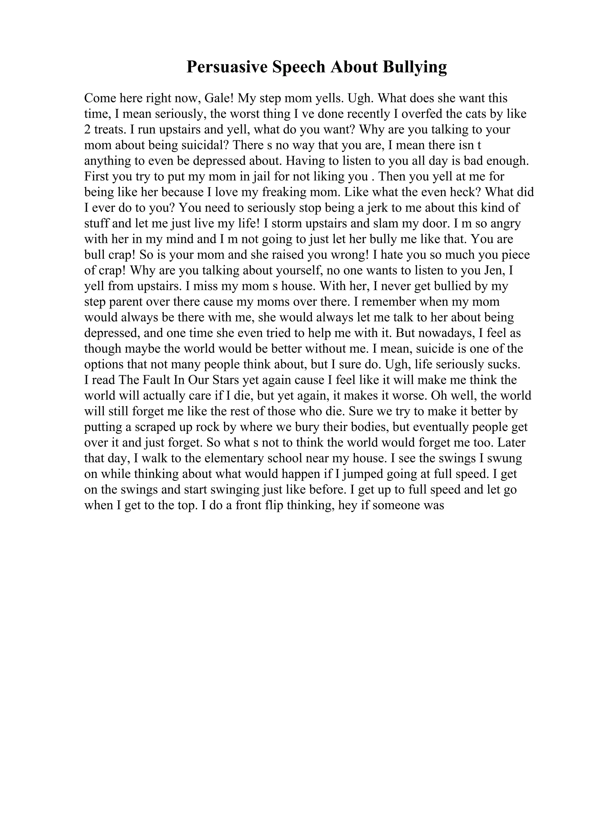 Persuasive Speech About Bullying
Come here right now, Gale! My step mom yells. Ugh. What does she want this
time, I mean seriously, the worst thing I ve done recently I overfed the cats by like
2 treats. I run upstairs and yell, what do you want? Why are you talking to your
mom about being suicidal? There s no way that you are, I mean there isn t
anything to even be depressed about. Having to listen to you all day is bad enough.
First you try to put my mom in jail for not liking you . Then you yell at me for
being like her because I love my freaking mom. Like what the even heck? What did
I ever do to you? You need to seriously stop being a jerk to me about this kind of
stuff and let me just live my life! I storm upstairs and slam my door. I m so angry
with her in my mind and I m not going to just let her bully me like that. You are
bull crap! So is your mom and she raised you wrong! I hate you so much you piece
of crap! Why are you talking about yourself, no one wants to listen to you Jen, I
yell from upstairs. I miss my mom s house. With her, I never get bullied by my
step parent over there cause my moms over there. I remember when my mom
would always be there with me, she would always let me talk to her about being
depressed, and one time she even tried to help me with it. But nowadays, I feel as
though maybe the world would be better without me. I mean, suicide is one of the
options that not many people think about, but I sure do. Ugh, life seriously sucks.
I read The Fault In Our Stars yet again cause I feel like it will make me think the
world will actually care if I die, but yet again, it makes it worse. Oh well, the world
will still forget me like the rest of those who die. Sure we try to make it better by
putting a scraped up rock by where we bury their bodies, but eventually people get
over it and just forget. So what s not to think the world would forget me too. Later
that day, I walk to the elementary school near my house. I see the swings I swung
on while thinking about what would happen if I jumped going at full speed. I get
on the swings and start swinging just like before. I get up to full speed and let go
when I get to the top. I do a front flip thinking, hey if someone was
 