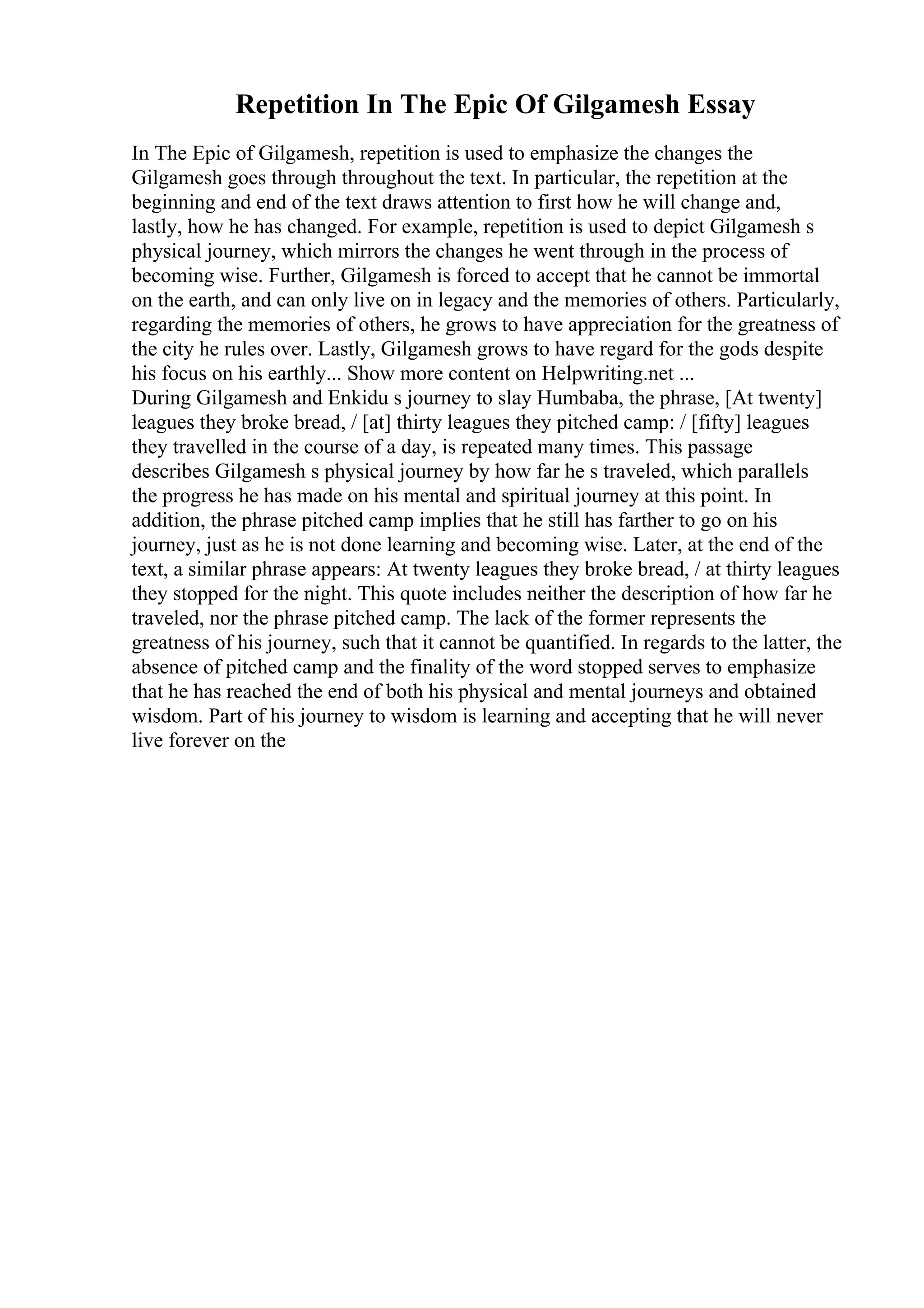 Repetition In The Epic Of Gilgamesh Essay
In The Epic of Gilgamesh, repetition is used to emphasize the changes the
Gilgamesh goes through throughout the text. In particular, the repetition at the
beginning and end of the text draws attention to first how he will change and,
lastly, how he has changed. For example, repetition is used to depict Gilgamesh s
physical journey, which mirrors the changes he went through in the process of
becoming wise. Further, Gilgamesh is forced to accept that he cannot be immortal
on the earth, and can only live on in legacy and the memories of others. Particularly,
regarding the memories of others, he grows to have appreciation for the greatness of
the city he rules over. Lastly, Gilgamesh grows to have regard for the gods despite
his focus on his earthly... Show more content on Helpwriting.net ...
During Gilgamesh and Enkidu s journey to slay Humbaba, the phrase, [At twenty]
leagues they broke bread, / [at] thirty leagues they pitched camp: / [fifty] leagues
they travelled in the course of a day, is repeated many times. This passage
describes Gilgamesh s physical journey by how far he s traveled, which parallels
the progress he has made on his mental and spiritual journey at this point. In
addition, the phrase pitched camp implies that he still has farther to go on his
journey, just as he is not done learning and becoming wise. Later, at the end of the
text, a similar phrase appears: At twenty leagues they broke bread, / at thirty leagues
they stopped for the night. This quote includes neither the description of how far he
traveled, nor the phrase pitched camp. The lack of the former represents the
greatness of his journey, such that it cannot be quantified. In regards to the latter, the
absence of pitched camp and the finality of the word stopped serves to emphasize
that he has reached the end of both his physical and mental journeys and obtained
wisdom. Part of his journey to wisdom is learning and accepting that he will never
live forever on the
 