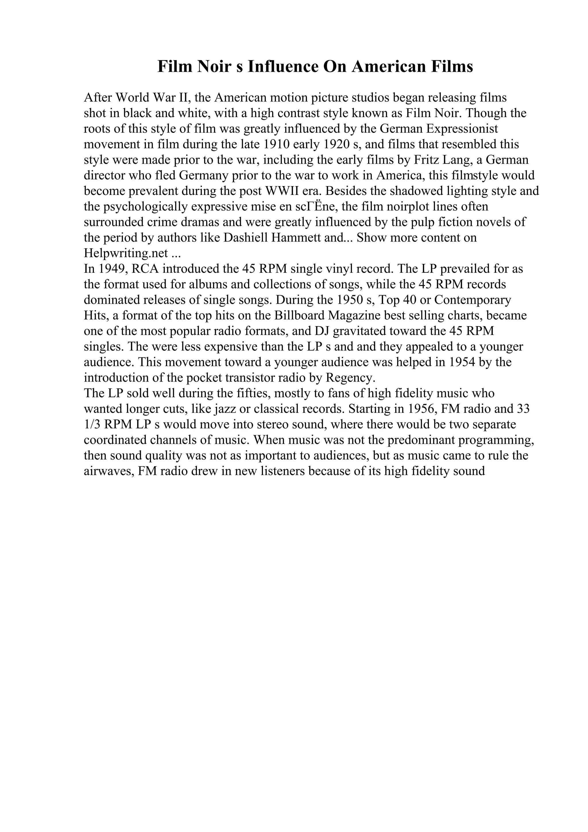 Film Noir s Influence On American Films
After World War II, the American motion picture studios began releasing films
shot in black and white, with a high contrast style known as Film Noir. Though the
roots of this style of film was greatly influenced by the German Expressionist
movement in film during the late 1910 early 1920 s, and films that resembled this
style were made prior to the war, including the early films by Fritz Lang, a German
director who fled Germany prior to the war to work in America, this filmstyle would
become prevalent during the post WWII era. Besides the shadowed lighting style and
the psychologically expressive mise en scГЁne, the film noirplot lines often
surrounded crime dramas and were greatly influenced by the pulp fiction novels of
the period by authors like Dashiell Hammett and... Show more content on
Helpwriting.net ...
In 1949, RCA introduced the 45 RPM single vinyl record. The LP prevailed for as
the format used for albums and collections of songs, while the 45 RPM records
dominated releases of single songs. During the 1950 s, Top 40 or Contemporary
Hits, a format of the top hits on the Billboard Magazine best selling charts, became
one of the most popular radio formats, and DJ gravitated toward the 45 RPM
singles. The were less expensive than the LP s and and they appealed to a younger
audience. This movement toward a younger audience was helped in 1954 by the
introduction of the pocket transistor radio by Regency.
The LP sold well during the fifties, mostly to fans of high fidelity music who
wanted longer cuts, like jazz or classical records. Starting in 1956, FM radio and 33
1/3 RPM LP s would move into stereo sound, where there would be two separate
coordinated channels of music. When music was not the predominant programming,
then sound quality was not as important to audiences, but as music came to rule the
airwaves, FM radio drew in new listeners because of its high fidelity sound
 