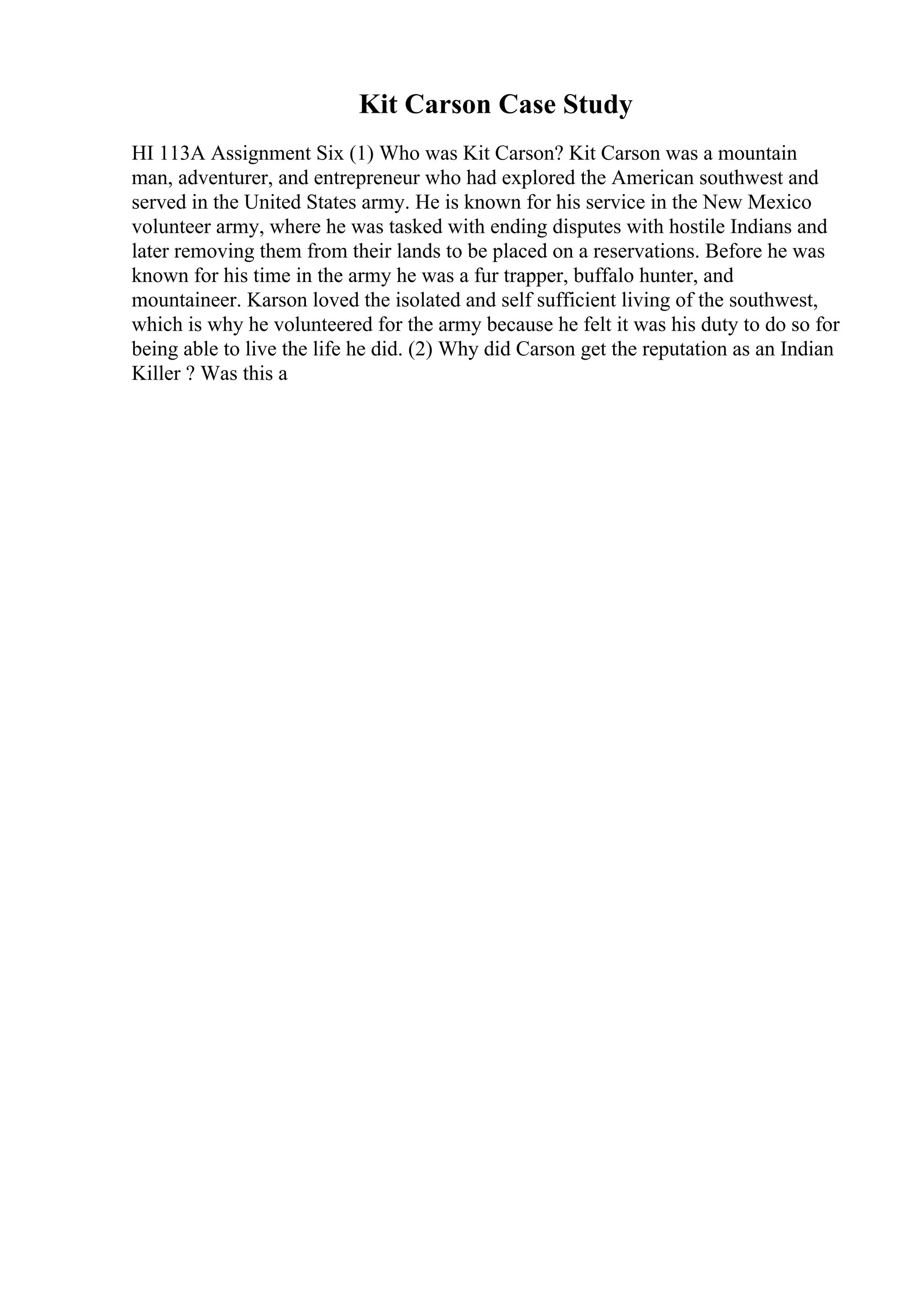 Kit Carson Case Study
HI 113A Assignment Six (1) Who was Kit Carson? Kit Carson was a mountain
man, adventurer, and entrepreneur who had explored the American southwest and
served in the United States army. He is known for his service in the New Mexico
volunteer army, where he was tasked with ending disputes with hostile Indians and
later removing them from their lands to be placed on a reservations. Before he was
known for his time in the army he was a fur trapper, buffalo hunter, and
mountaineer. Karson loved the isolated and self sufficient living of the southwest,
which is why he volunteered for the army because he felt it was his duty to do so for
being able to live the life he did. (2) Why did Carson get the reputation as an Indian
Killer ? Was this a
 