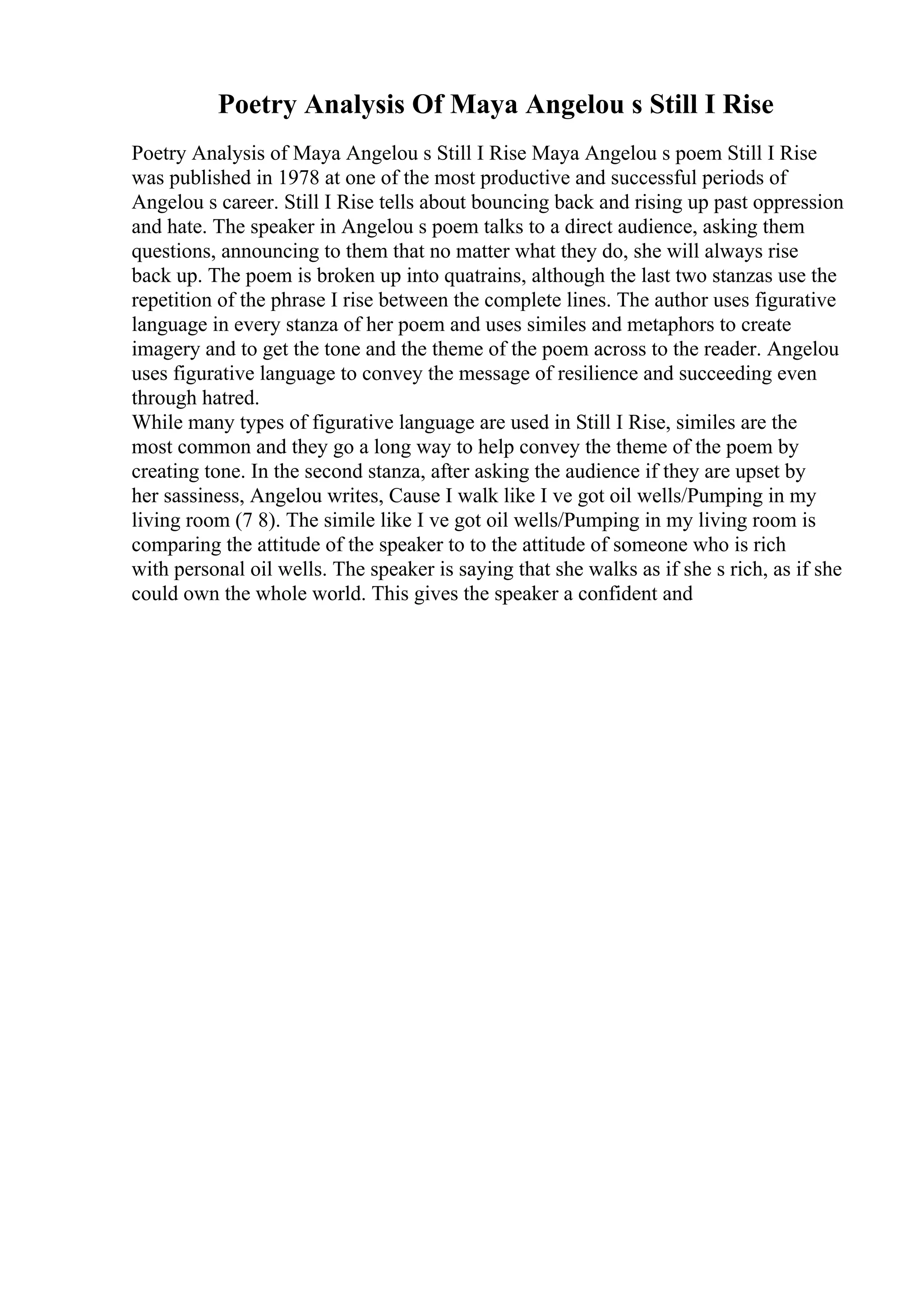 Poetry Analysis Of Maya Angelou s Still I Rise
Poetry Analysis of Maya Angelou s Still I Rise Maya Angelou s poem Still I Rise
was published in 1978 at one of the most productive and successful periods of
Angelou s career. Still I Rise tells about bouncing back and rising up past oppression
and hate. The speaker in Angelou s poem talks to a direct audience, asking them
questions, announcing to them that no matter what they do, she will always rise
back up. The poem is broken up into quatrains, although the last two stanzas use the
repetition of the phrase I rise between the complete lines. The author uses figurative
language in every stanza of her poem and uses similes and metaphors to create
imagery and to get the tone and the theme of the poem across to the reader. Angelou
uses figurative language to convey the message of resilience and succeeding even
through hatred.
While many types of figurative language are used in Still I Rise, similes are the
most common and they go a long way to help convey the theme of the poem by
creating tone. In the second stanza, after asking the audience if they are upset by
her sassiness, Angelou writes, Cause I walk like I ve got oil wells/Pumping in my
living room (7 8). The simile like I ve got oil wells/Pumping in my living room is
comparing the attitude of the speaker to to the attitude of someone who is rich
with personal oil wells. The speaker is saying that she walks as if she s rich, as if she
could own the whole world. This gives the speaker a confident and
 