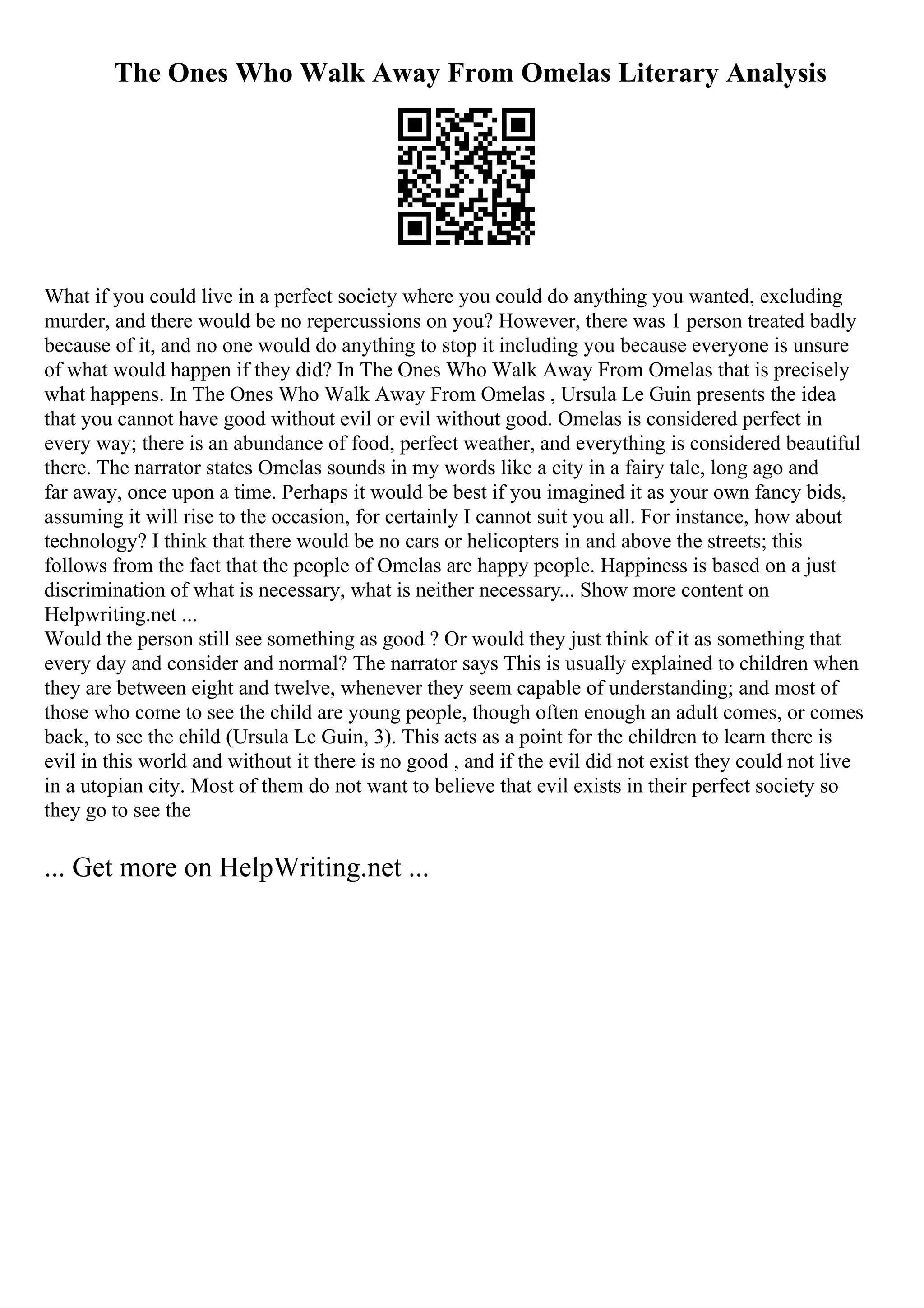 The Ones Who Walk Away From Omelas Literary Analysis
What if you could live in a perfect society where you could do anything you wanted, excluding
murder, and there would be no repercussions on you? However, there was 1 person treated badly
because of it, and no one would do anything to stop it including you because everyone is unsure
of what would happen if they did? In The Ones Who Walk Away From Omelas that is precisely
what happens. In The Ones Who Walk Away From Omelas , Ursula Le Guin presents the idea
that you cannot have good without evil or evil without good. Omelas is considered perfect in
every way; there is an abundance of food, perfect weather, and everything is considered beautiful
there. The narrator states Omelas sounds in my words like a city in a fairy tale, long ago and
far away, once upon a time. Perhaps it would be best if you imagined it as your own fancy bids,
assuming it will rise to the occasion, for certainly I cannot suit you all. For instance, how about
technology? I think that there would be no cars or helicopters in and above the streets; this
follows from the fact that the people of Omelas are happy people. Happiness is based on a just
discrimination of what is necessary, what is neither necessary... Show more content on
Helpwriting.net ...
Would the person still see something as good ? Or would they just think of it as something that
every day and consider and normal? The narrator says This is usually explained to children when
they are between eight and twelve, whenever they seem capable of understanding; and most of
those who come to see the child are young people, though often enough an adult comes, or comes
back, to see the child (Ursula Le Guin, 3). This acts as a point for the children to learn there is
evil in this world and without it there is no good , and if the evil did not exist they could not live
in a utopian city. Most of them do not want to believe that evil exists in their perfect society so
they go to see the
... Get more on HelpWriting.net ...
 