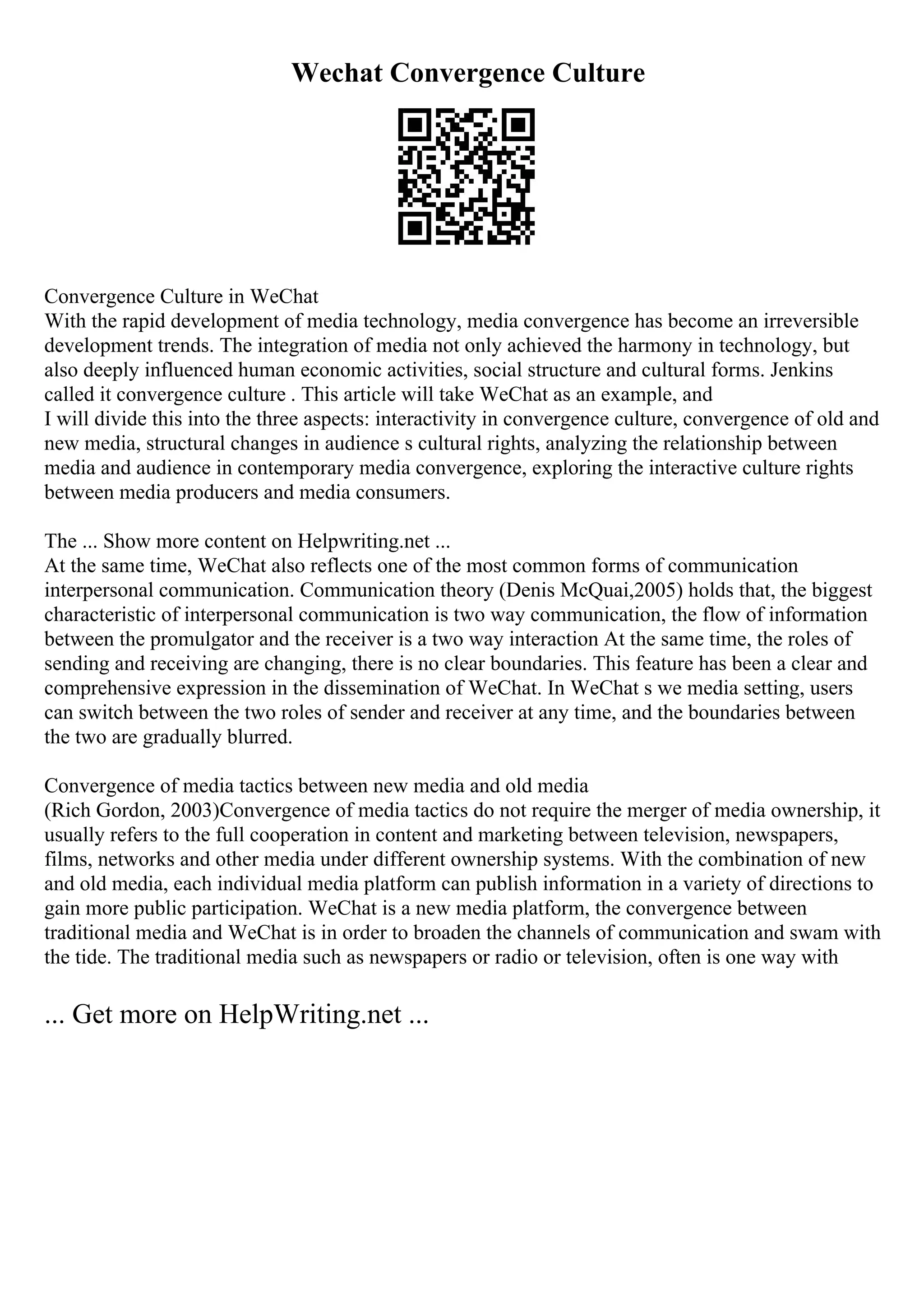 Wechat Convergence Culture
Convergence Culture in WeChat
With the rapid development of media technology, media convergence has become an irreversible
development trends. The integration of media not only achieved the harmony in technology, but
also deeply influenced human economic activities, social structure and cultural forms. Jenkins
called it convergence culture . This article will take WeChat as an example, and
I will divide this into the three aspects: interactivity in convergence culture, convergence of old and
new media, structural changes in audience s cultural rights, analyzing the relationship between
media and audience in contemporary media convergence, exploring the interactive culture rights
between media producers and media consumers.
The ... Show more content on Helpwriting.net ...
At the same time, WeChat also reflects one of the most common forms of communication
interpersonal communication. Communication theory (Denis McQuai,2005) holds that, the biggest
characteristic of interpersonal communication is two way communication, the flow of information
between the promulgator and the receiver is a two way interaction At the same time, the roles of
sending and receiving are changing, there is no clear boundaries. This feature has been a clear and
comprehensive expression in the dissemination of WeChat. In WeChat s we media setting, users
can switch between the two roles of sender and receiver at any time, and the boundaries between
the two are gradually blurred.
Convergence of media tactics between new media and old media
(Rich Gordon, 2003)Convergence of media tactics do not require the merger of media ownership, it
usually refers to the full cooperation in content and marketing between television, newspapers,
films, networks and other media under different ownership systems. With the combination of new
and old media, each individual media platform can publish information in a variety of directions to
gain more public participation. WeChat is a new media platform, the convergence between
traditional media and WeChat is in order to broaden the channels of communication and swam with
the tide. The traditional media such as newspapers or radio or television, often is one way with
... Get more on HelpWriting.net ...
 