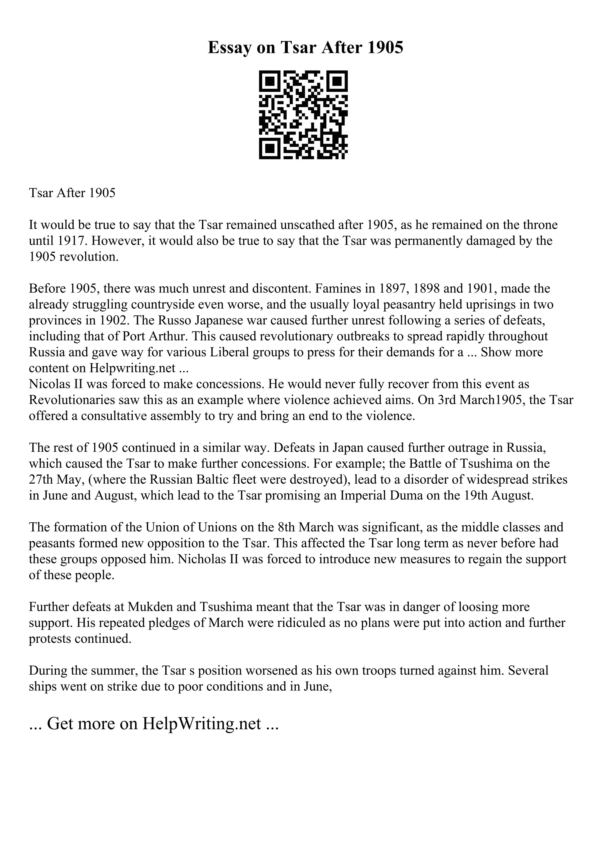 Essay on Tsar After 1905
Tsar After 1905
It would be true to say that the Tsar remained unscathed after 1905, as he remained on the throne
until 1917. However, it would also be true to say that the Tsar was permanently damaged by the
1905 revolution.
Before 1905, there was much unrest and discontent. Famines in 1897, 1898 and 1901, made the
already struggling countryside even worse, and the usually loyal peasantry held uprisings in two
provinces in 1902. The Russo Japanese war caused further unrest following a series of defeats,
including that of Port Arthur. This caused revolutionary outbreaks to spread rapidly throughout
Russia and gave way for various Liberal groups to press for their demands for a ... Show more
content on Helpwriting.net ...
Nicolas II was forced to make concessions. He would never fully recover from this event as
Revolutionaries saw this as an example where violence achieved aims. On 3rd March1905, the Tsar
offered a consultative assembly to try and bring an end to the violence.
The rest of 1905 continued in a similar way. Defeats in Japan caused further outrage in Russia,
which caused the Tsar to make further concessions. For example; the Battle of Tsushima on the
27th May, (where the Russian Baltic fleet were destroyed), lead to a disorder of widespread strikes
in June and August, which lead to the Tsar promising an Imperial Duma on the 19th August.
The formation of the Union of Unions on the 8th March was significant, as the middle classes and
peasants formed new opposition to the Tsar. This affected the Tsar long term as never before had
these groups opposed him. Nicholas II was forced to introduce new measures to regain the support
of these people.
Further defeats at Mukden and Tsushima meant that the Tsar was in danger of loosing more
support. His repeated pledges of March were ridiculed as no plans were put into action and further
protests continued.
During the summer, the Tsar s position worsened as his own troops turned against him. Several
ships went on strike due to poor conditions and in June,
... Get more on HelpWriting.net ...
 