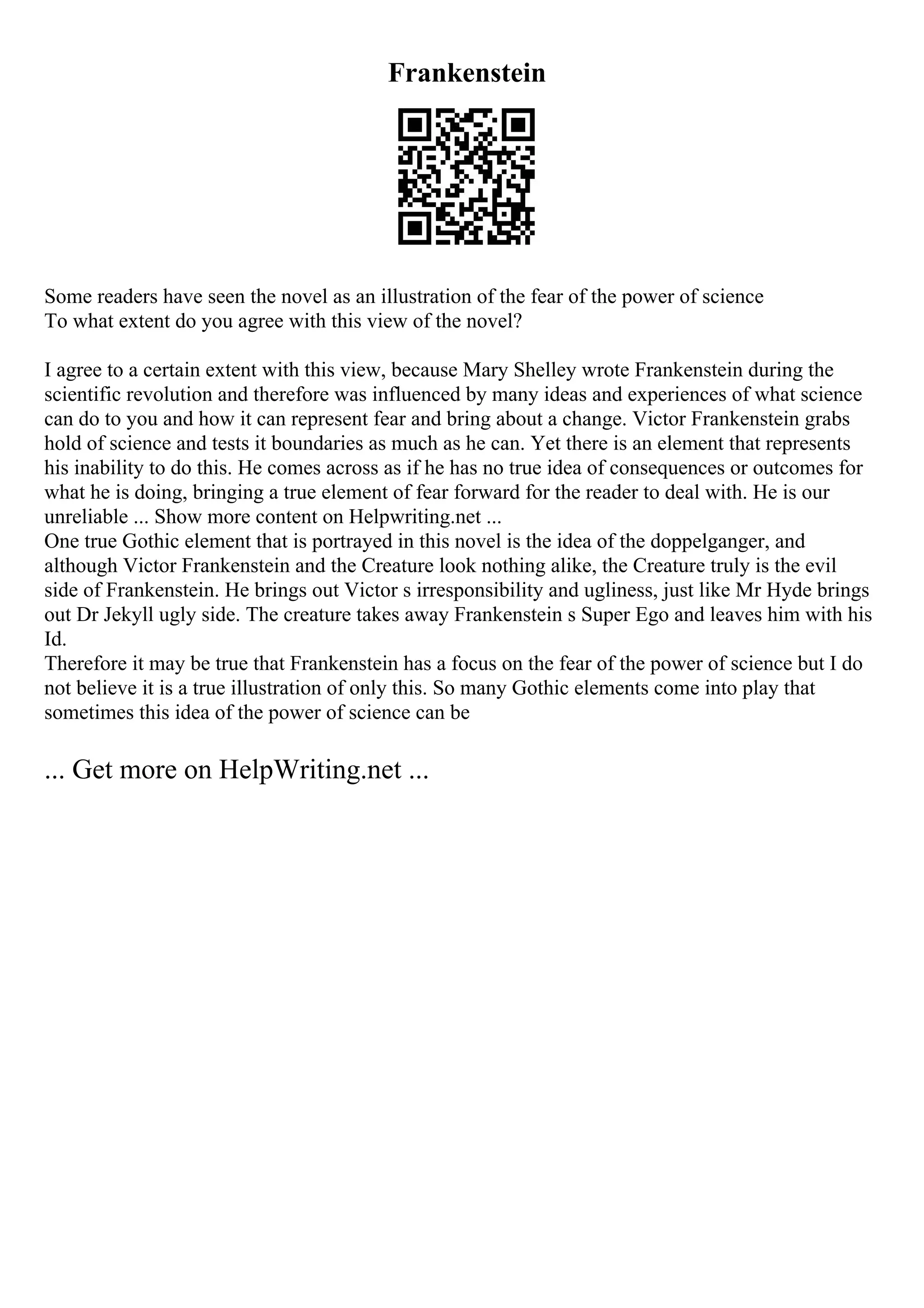 Frankenstein
Some readers have seen the novel as an illustration of the fear of the power of science
To what extent do you agree with this view of the novel?
I agree to a certain extent with this view, because Mary Shelley wrote Frankenstein during the
scientific revolution and therefore was influenced by many ideas and experiences of what science
can do to you and how it can represent fear and bring about a change. Victor Frankenstein grabs
hold of science and tests it boundaries as much as he can. Yet there is an element that represents
his inability to do this. He comes across as if he has no true idea of consequences or outcomes for
what he is doing, bringing a true element of fear forward for the reader to deal with. He is our
unreliable ... Show more content on Helpwriting.net ...
One true Gothic element that is portrayed in this novel is the idea of the doppelganger, and
although Victor Frankenstein and the Creature look nothing alike, the Creature truly is the evil
side of Frankenstein. He brings out Victor s irresponsibility and ugliness, just like Mr Hyde brings
out Dr Jekyll ugly side. The creature takes away Frankenstein s Super Ego and leaves him with his
Id.
Therefore it may be true that Frankenstein has a focus on the fear of the power of science but I do
not believe it is a true illustration of only this. So many Gothic elements come into play that
sometimes this idea of the power of science can be
... Get more on HelpWriting.net ...
 