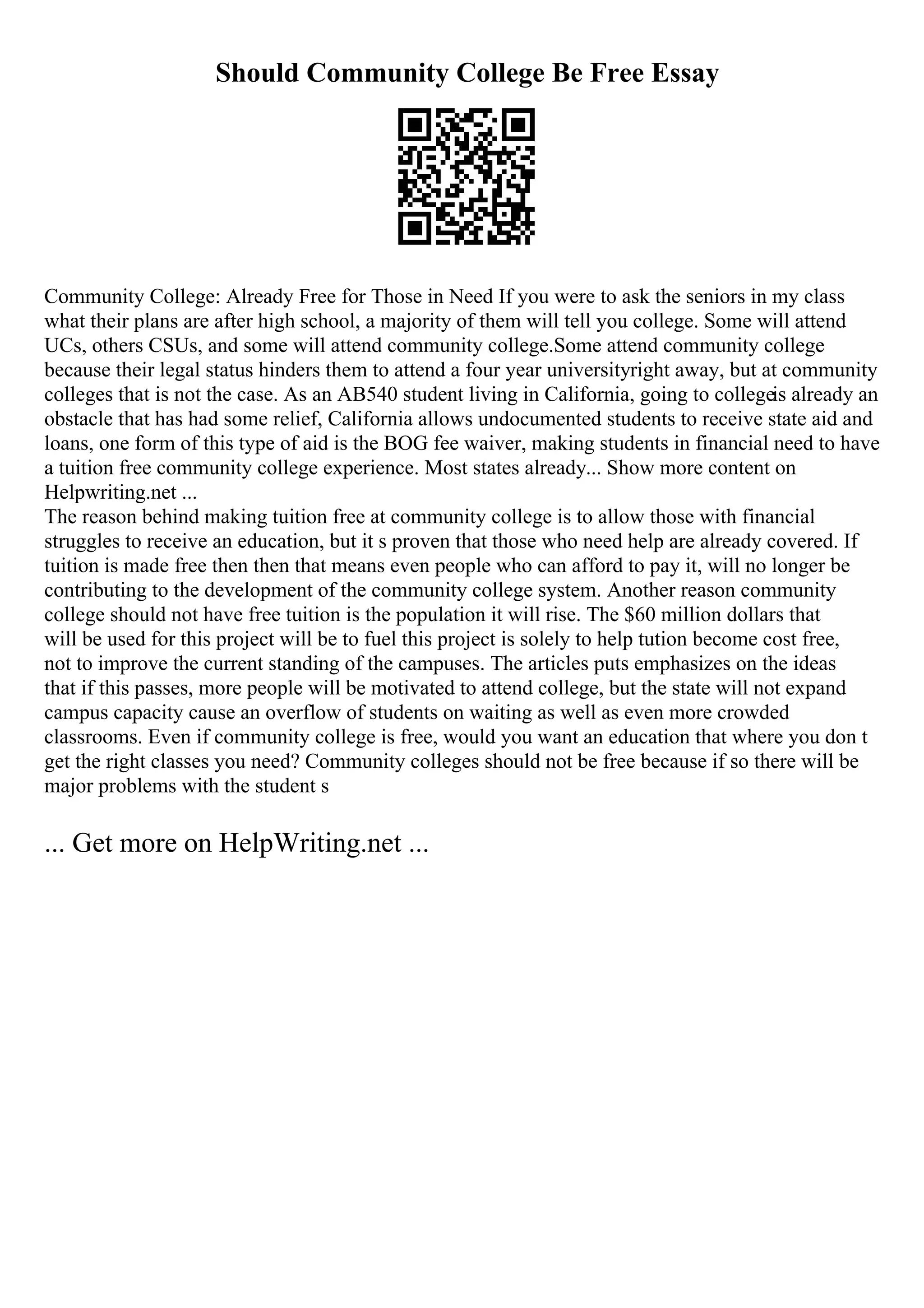 Should Community College Be Free Essay
Community College: Already Free for Those in Need If you were to ask the seniors in my class
what their plans are after high school, a majority of them will tell you college. Some will attend
UCs, others CSUs, and some will attend community college.Some attend community college
because their legal status hinders them to attend a four year universityright away, but at community
colleges that is not the case. As an AB540 student living in California, going to collegeis already an
obstacle that has had some relief, California allows undocumented students to receive state aid and
loans, one form of this type of aid is the BOG fee waiver, making students in financial need to have
a tuition free community college experience. Most states already... Show more content on
Helpwriting.net ...
The reason behind making tuition free at community college is to allow those with financial
struggles to receive an education, but it s proven that those who need help are already covered. If
tuition is made free then then that means even people who can afford to pay it, will no longer be
contributing to the development of the community college system. Another reason community
college should not have free tuition is the population it will rise. The $60 million dollars that
will be used for this project will be to fuel this project is solely to help tution become cost free,
not to improve the current standing of the campuses. The articles puts emphasizes on the ideas
that if this passes, more people will be motivated to attend college, but the state will not expand
campus capacity cause an overflow of students on waiting as well as even more crowded
classrooms. Even if community college is free, would you want an education that where you don t
get the right classes you need? Community colleges should not be free because if so there will be
major problems with the student s
... Get more on HelpWriting.net ...
 
