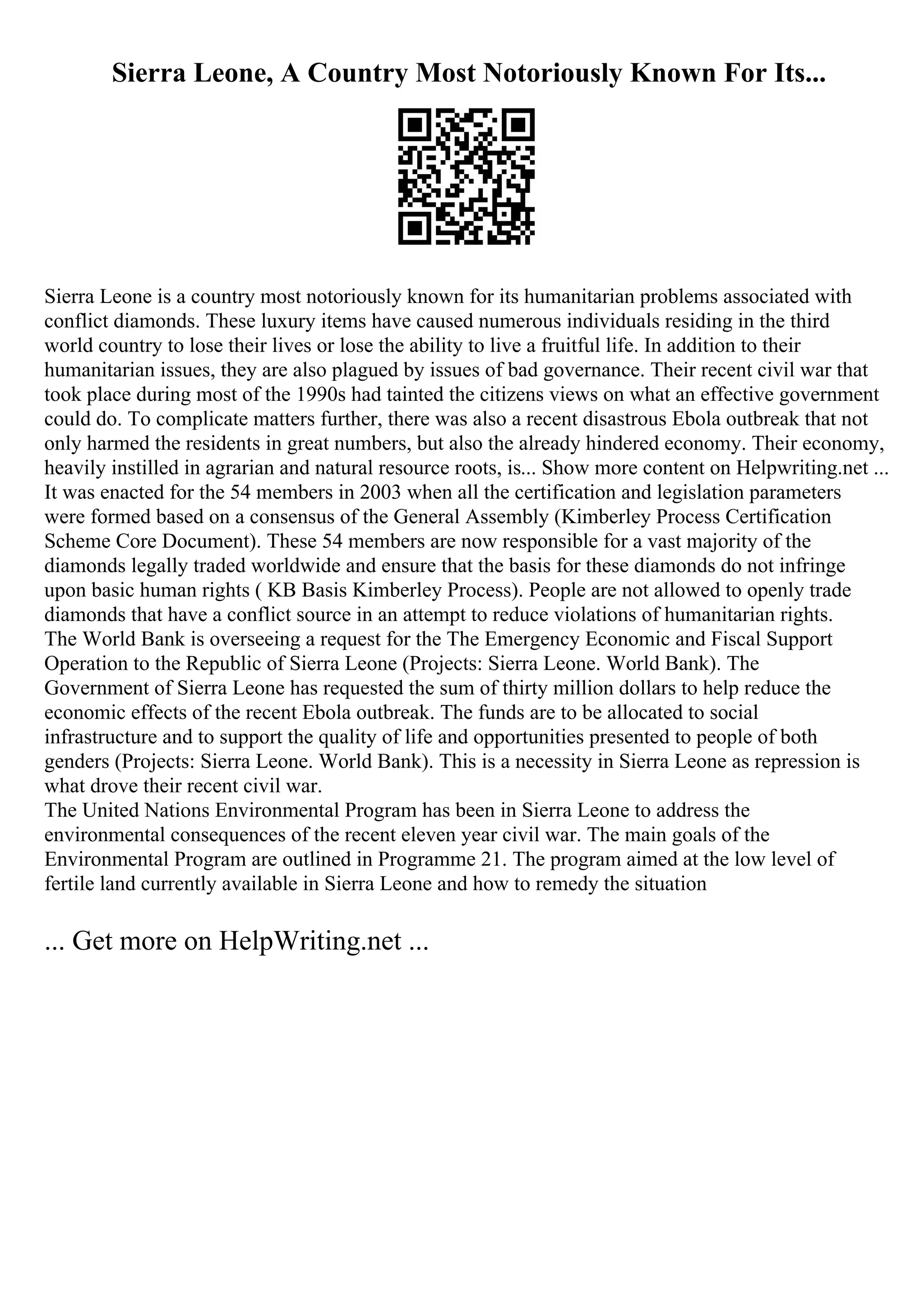 Sierra Leone, A Country Most Notoriously Known For Its...
Sierra Leone is a country most notoriously known for its humanitarian problems associated with
conflict diamonds. These luxury items have caused numerous individuals residing in the third
world country to lose their lives or lose the ability to live a fruitful life. In addition to their
humanitarian issues, they are also plagued by issues of bad governance. Their recent civil war that
took place during most of the 1990s had tainted the citizens views on what an effective government
could do. To complicate matters further, there was also a recent disastrous Ebola outbreak that not
only harmed the residents in great numbers, but also the already hindered economy. Their economy,
heavily instilled in agrarian and natural resource roots, is... Show more content on Helpwriting.net ...
It was enacted for the 54 members in 2003 when all the certification and legislation parameters
were formed based on a consensus of the General Assembly (Kimberley Process Certification
Scheme Core Document). These 54 members are now responsible for a vast majority of the
diamonds legally traded worldwide and ensure that the basis for these diamonds do not infringe
upon basic human rights ( KB Basis Kimberley Process). People are not allowed to openly trade
diamonds that have a conflict source in an attempt to reduce violations of humanitarian rights.
The World Bank is overseeing a request for the The Emergency Economic and Fiscal Support
Operation to the Republic of Sierra Leone (Projects: Sierra Leone. World Bank). The
Government of Sierra Leone has requested the sum of thirty million dollars to help reduce the
economic effects of the recent Ebola outbreak. The funds are to be allocated to social
infrastructure and to support the quality of life and opportunities presented to people of both
genders (Projects: Sierra Leone. World Bank). This is a necessity in Sierra Leone as repression is
what drove their recent civil war.
The United Nations Environmental Program has been in Sierra Leone to address the
environmental consequences of the recent eleven year civil war. The main goals of the
Environmental Program are outlined in Programme 21. The program aimed at the low level of
fertile land currently available in Sierra Leone and how to remedy the situation
... Get more on HelpWriting.net ...
 