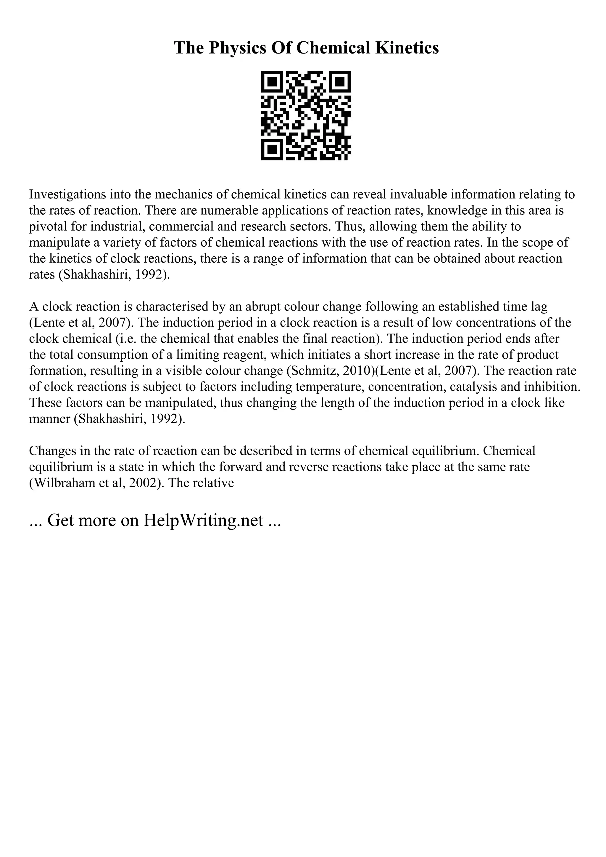 The Physics Of Chemical Kinetics
Investigations into the mechanics of chemical kinetics can reveal invaluable information relating to
the rates of reaction. There are numerable applications of reaction rates, knowledge in this area is
pivotal for industrial, commercial and research sectors. Thus, allowing them the ability to
manipulate a variety of factors of chemical reactions with the use of reaction rates. In the scope of
the kinetics of clock reactions, there is a range of information that can be obtained about reaction
rates (Shakhashiri, 1992).
A clock reaction is characterised by an abrupt colour change following an established time lag
(Lente et al, 2007). The induction period in a clock reaction is a result of low concentrations of the
clock chemical (i.e. the chemical that enables the final reaction). The induction period ends after
the total consumption of a limiting reagent, which initiates a short increase in the rate of product
formation, resulting in a visible colour change (Schmitz, 2010)(Lente et al, 2007). The reaction rate
of clock reactions is subject to factors including temperature, concentration, catalysis and inhibition.
These factors can be manipulated, thus changing the length of the induction period in a clock like
manner (Shakhashiri, 1992).
Changes in the rate of reaction can be described in terms of chemical equilibrium. Chemical
equilibrium is a state in which the forward and reverse reactions take place at the same rate
(Wilbraham et al, 2002). The relative
... Get more on HelpWriting.net ...
 