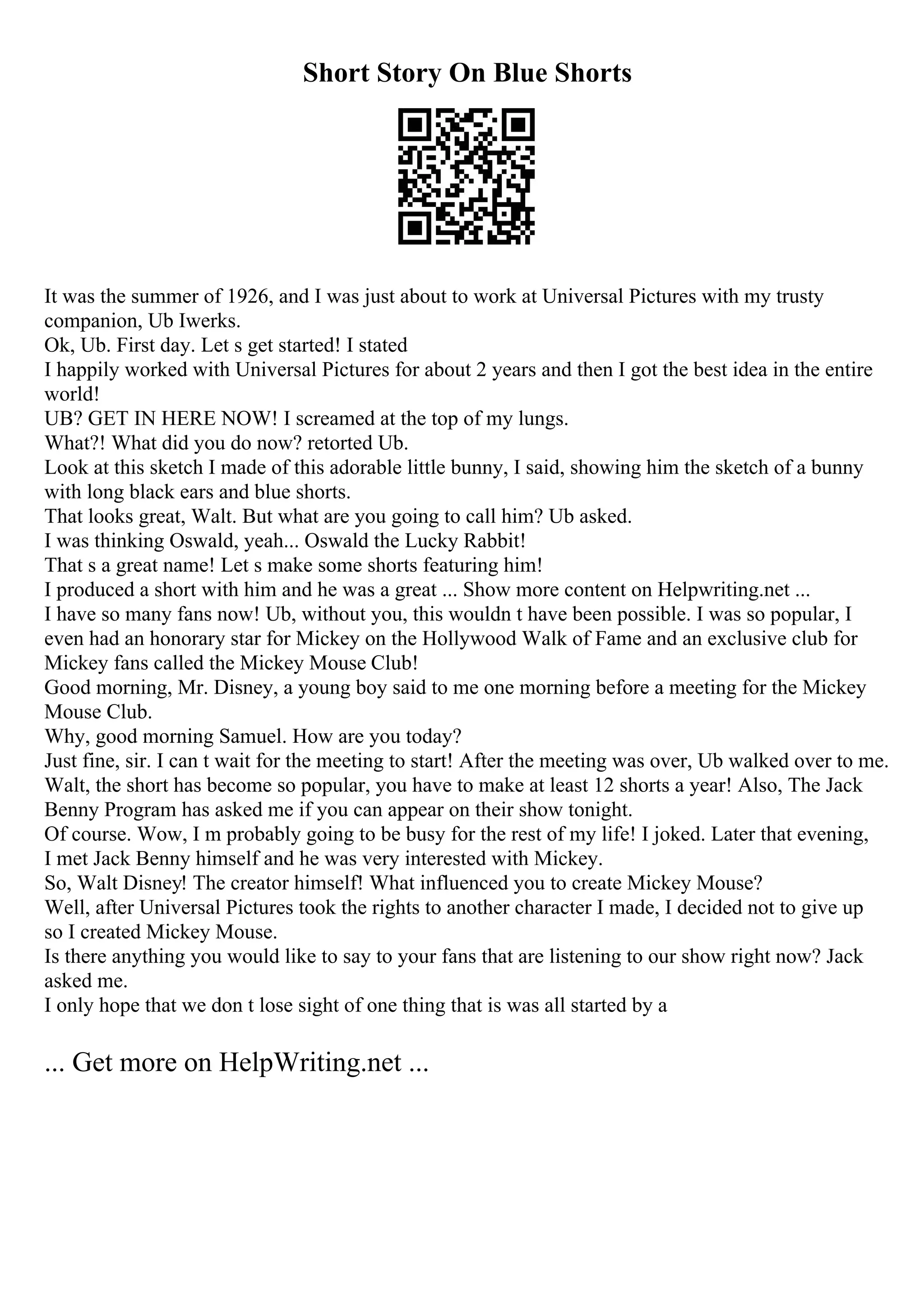 Short Story On Blue Shorts
It was the summer of 1926, and I was just about to work at Universal Pictures with my trusty
companion, Ub Iwerks.
Ok, Ub. First day. Let s get started! I stated
I happily worked with Universal Pictures for about 2 years and then I got the best idea in the entire
world!
UB? GET IN HERE NOW! I screamed at the top of my lungs.
What?! What did you do now? retorted Ub.
Look at this sketch I made of this adorable little bunny, I said, showing him the sketch of a bunny
with long black ears and blue shorts.
That looks great, Walt. But what are you going to call him? Ub asked.
I was thinking Oswald, yeah... Oswald the Lucky Rabbit!
That s a great name! Let s make some shorts featuring him!
I produced a short with him and he was a great ... Show more content on Helpwriting.net ...
I have so many fans now! Ub, without you, this wouldn t have been possible. I was so popular, I
even had an honorary star for Mickey on the Hollywood Walk of Fame and an exclusive club for
Mickey fans called the Mickey Mouse Club!
Good morning, Mr. Disney, a young boy said to me one morning before a meeting for the Mickey
Mouse Club.
Why, good morning Samuel. How are you today?
Just fine, sir. I can t wait for the meeting to start! After the meeting was over, Ub walked over to me.
Walt, the short has become so popular, you have to make at least 12 shorts a year! Also, The Jack
Benny Program has asked me if you can appear on their show tonight.
Of course. Wow, I m probably going to be busy for the rest of my life! I joked. Later that evening,
I met Jack Benny himself and he was very interested with Mickey.
So, Walt Disney! The creator himself! What influenced you to create Mickey Mouse?
Well, after Universal Pictures took the rights to another character I made, I decided not to give up
so I created Mickey Mouse.
Is there anything you would like to say to your fans that are listening to our show right now? Jack
asked me.
I only hope that we don t lose sight of one thing that is was all started by a
... Get more on HelpWriting.net ...
 