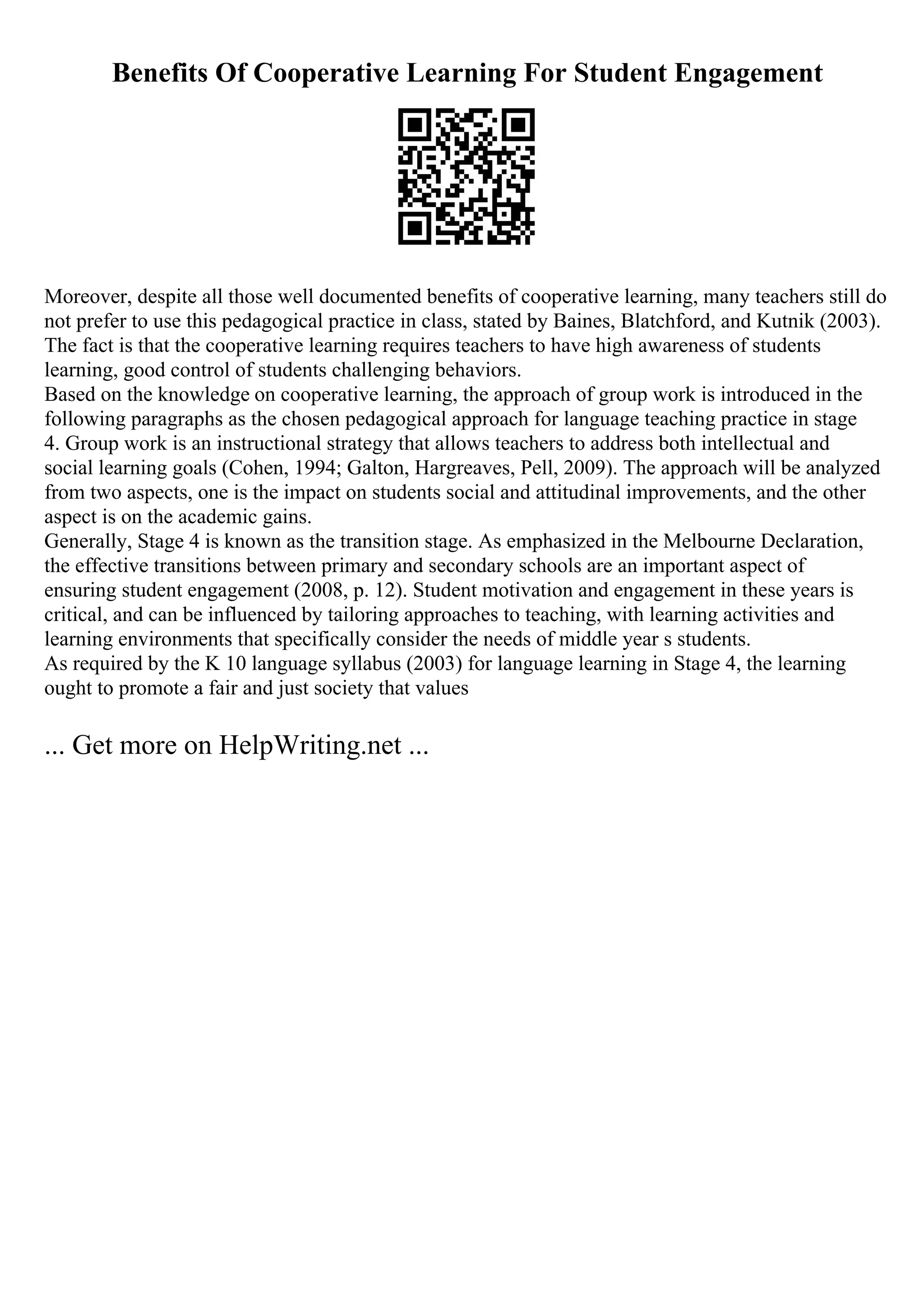 Benefits Of Cooperative Learning For Student Engagement
Moreover, despite all those well documented benefits of cooperative learning, many teachers still do
not prefer to use this pedagogical practice in class, stated by Baines, Blatchford, and Kutnik (2003).
The fact is that the cooperative learning requires teachers to have high awareness of students
learning, good control of students challenging behaviors.
Based on the knowledge on cooperative learning, the approach of group work is introduced in the
following paragraphs as the chosen pedagogical approach for language teaching practice in stage
4. Group work is an instructional strategy that allows teachers to address both intellectual and
social learning goals (Cohen, 1994; Galton, Hargreaves, Pell, 2009). The approach will be analyzed
from two aspects, one is the impact on students social and attitudinal improvements, and the other
aspect is on the academic gains.
Generally, Stage 4 is known as the transition stage. As emphasized in the Melbourne Declaration,
the effective transitions between primary and secondary schools are an important aspect of
ensuring student engagement (2008, p. 12). Student motivation and engagement in these years is
critical, and can be influenced by tailoring approaches to teaching, with learning activities and
learning environments that specifically consider the needs of middle year s students.
As required by the K 10 language syllabus (2003) for language learning in Stage 4, the learning
ought to promote a fair and just society that values
... Get more on HelpWriting.net ...
 