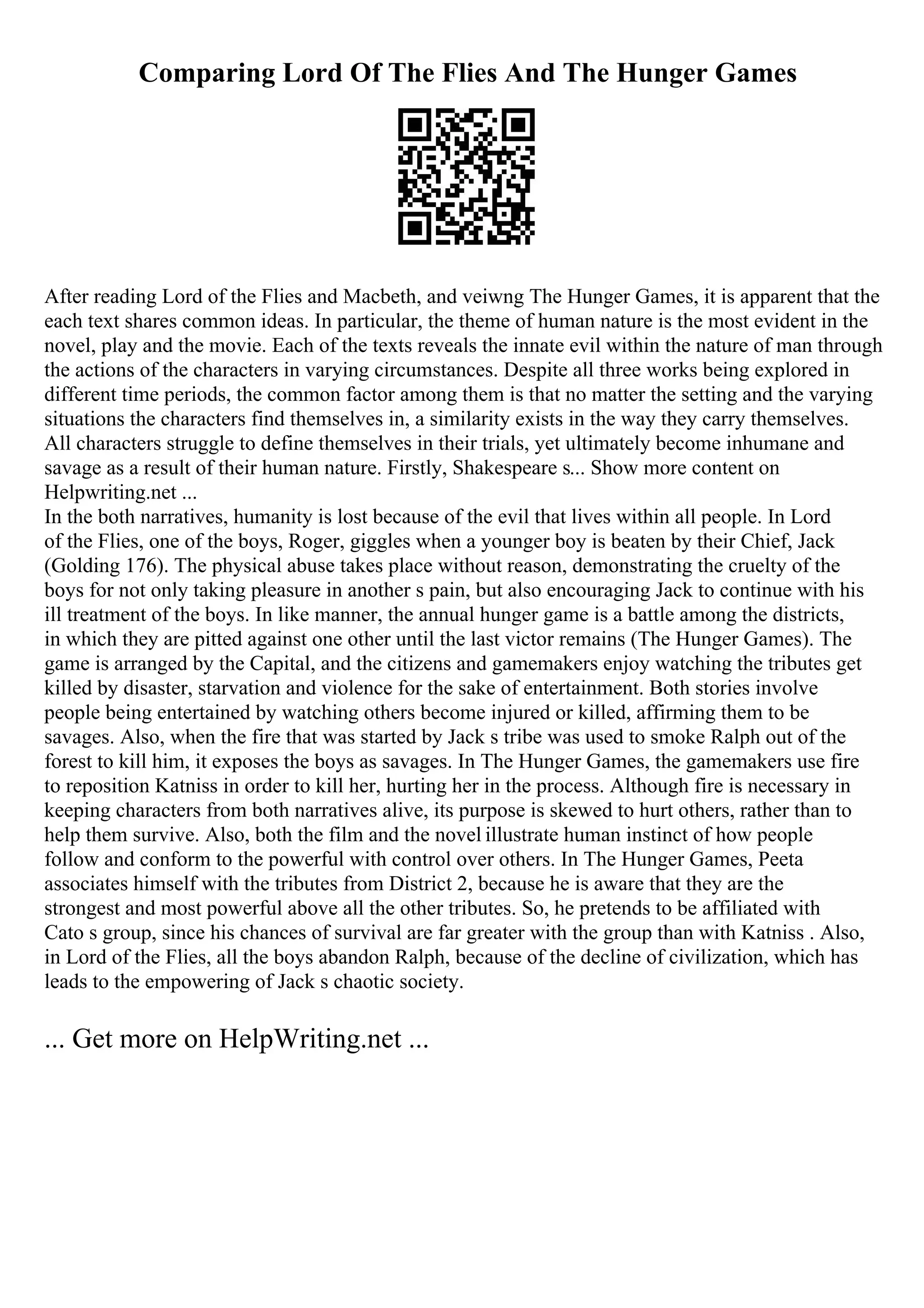 Comparing Lord Of The Flies And The Hunger Games
After reading Lord of the Flies and Macbeth, and veiwng The Hunger Games, it is apparent that the
each text shares common ideas. In particular, the theme of human nature is the most evident in the
novel, play and the movie. Each of the texts reveals the innate evil within the nature of man through
the actions of the characters in varying circumstances. Despite all three works being explored in
different time periods, the common factor among them is that no matter the setting and the varying
situations the characters find themselves in, a similarity exists in the way they carry themselves.
All characters struggle to define themselves in their trials, yet ultimately become inhumane and
savage as a result of their human nature. Firstly, Shakespeare s... Show more content on
Helpwriting.net ...
In the both narratives, humanity is lost because of the evil that lives within all people. In Lord
of the Flies, one of the boys, Roger, giggles when a younger boy is beaten by their Chief, Jack
(Golding 176). The physical abuse takes place without reason, demonstrating the cruelty of the
boys for not only taking pleasure in another s pain, but also encouraging Jack to continue with his
ill treatment of the boys. In like manner, the annual hunger game is a battle among the districts,
in which they are pitted against one other until the last victor remains (The Hunger Games). The
game is arranged by the Capital, and the citizens and gamemakers enjoy watching the tributes get
killed by disaster, starvation and violence for the sake of entertainment. Both stories involve
people being entertained by watching others become injured or killed, affirming them to be
savages. Also, when the fire that was started by Jack s tribe was used to smoke Ralph out of the
forest to kill him, it exposes the boys as savages. In The Hunger Games, the gamemakers use fire
to reposition Katniss in order to kill her, hurting her in the process. Although fire is necessary in
keeping characters from both narratives alive, its purpose is skewed to hurt others, rather than to
help them survive. Also, both the film and the novel illustrate human instinct of how people
follow and conform to the powerful with control over others. In The Hunger Games, Peeta
associates himself with the tributes from District 2, because he is aware that they are the
strongest and most powerful above all the other tributes. So, he pretends to be affiliated with
Cato s group, since his chances of survival are far greater with the group than with Katniss . Also,
in Lord of the Flies, all the boys abandon Ralph, because of the decline of civilization, which has
leads to the empowering of Jack s chaotic society.
... Get more on HelpWriting.net ...
 