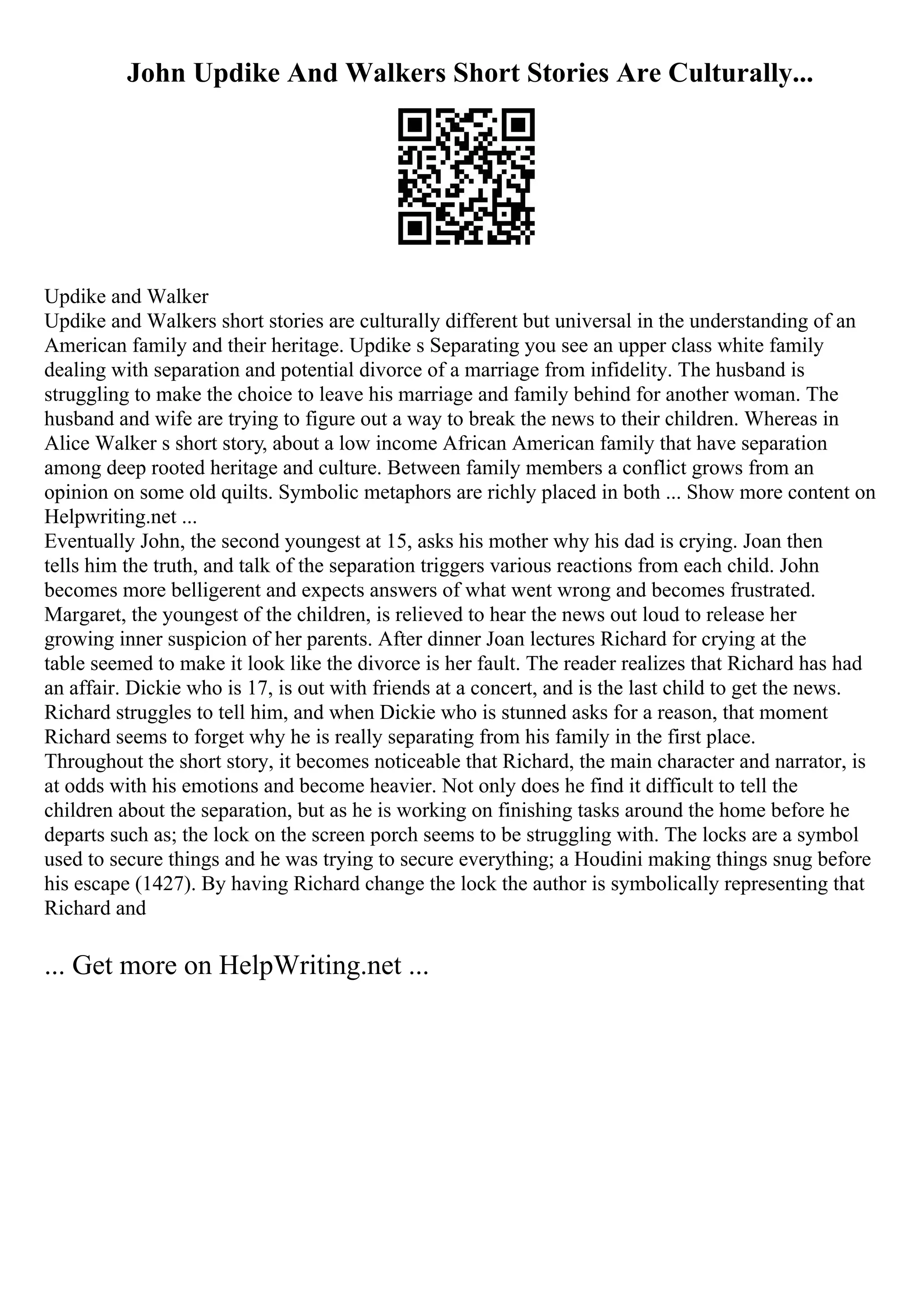 John Updike And Walkers Short Stories Are Culturally...
Updike and Walker
Updike and Walkers short stories are culturally different but universal in the understanding of an
American family and their heritage. Updike s Separating you see an upper class white family
dealing with separation and potential divorce of a marriage from infidelity. The husband is
struggling to make the choice to leave his marriage and family behind for another woman. The
husband and wife are trying to figure out a way to break the news to their children. Whereas in
Alice Walker s short story, about a low income African American family that have separation
among deep rooted heritage and culture. Between family members a conflict grows from an
opinion on some old quilts. Symbolic metaphors are richly placed in both ... Show more content on
Helpwriting.net ...
Eventually John, the second youngest at 15, asks his mother why his dad is crying. Joan then
tells him the truth, and talk of the separation triggers various reactions from each child. John
becomes more belligerent and expects answers of what went wrong and becomes frustrated.
Margaret, the youngest of the children, is relieved to hear the news out loud to release her
growing inner suspicion of her parents. After dinner Joan lectures Richard for crying at the
table seemed to make it look like the divorce is her fault. The reader realizes that Richard has had
an affair. Dickie who is 17, is out with friends at a concert, and is the last child to get the news.
Richard struggles to tell him, and when Dickie who is stunned asks for a reason, that moment
Richard seems to forget why he is really separating from his family in the first place.
Throughout the short story, it becomes noticeable that Richard, the main character and narrator, is
at odds with his emotions and become heavier. Not only does he find it difficult to tell the
children about the separation, but as he is working on finishing tasks around the home before he
departs such as; the lock on the screen porch seems to be struggling with. The locks are a symbol
used to secure things and he was trying to secure everything; a Houdini making things snug before
his escape (1427). By having Richard change the lock the author is symbolically representing that
Richard and
... Get more on HelpWriting.net ...
 