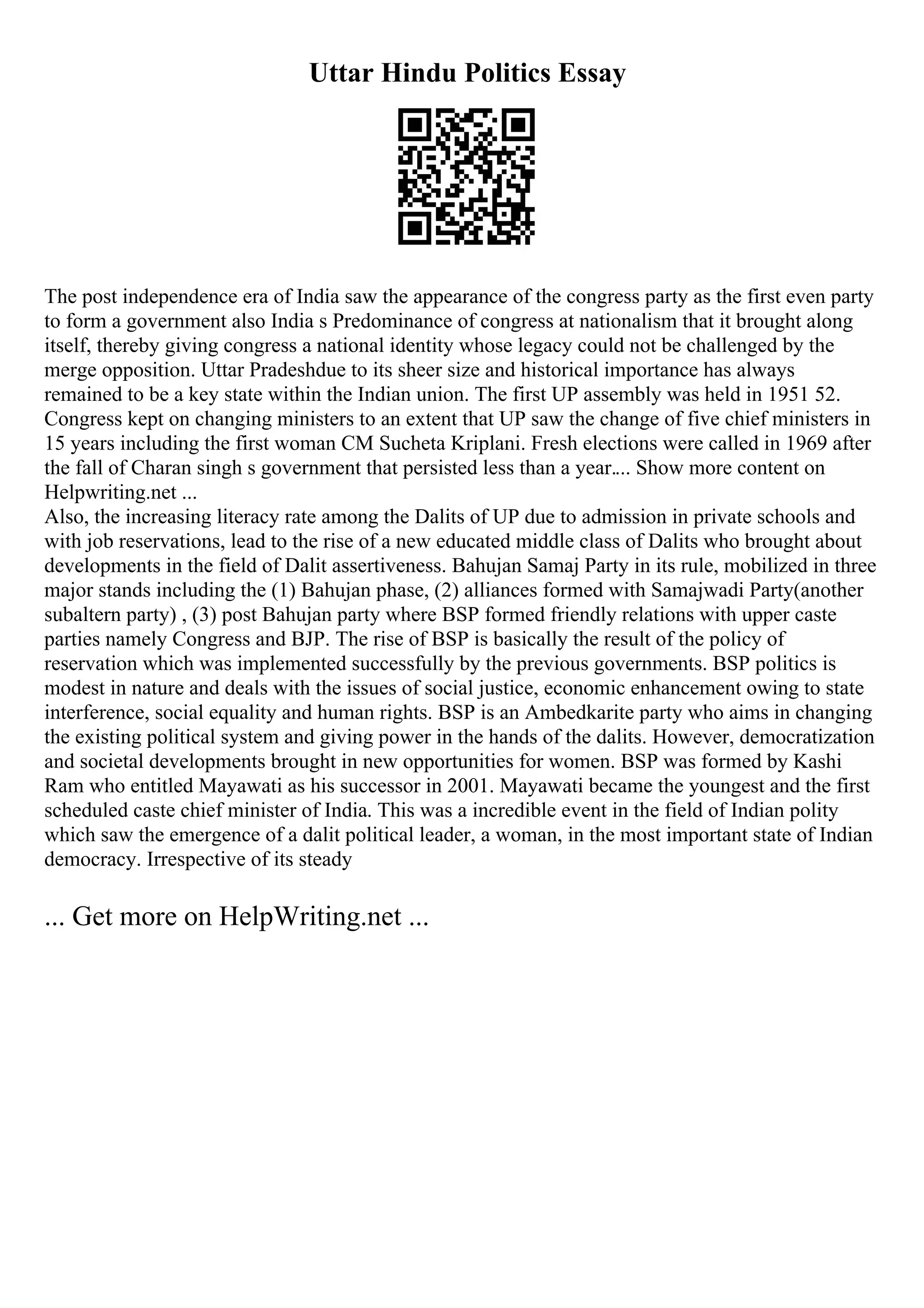 Uttar Hindu Politics Essay
The post independence era of India saw the appearance of the congress party as the first even party
to form a government also India s Predominance of congress at nationalism that it brought along
itself, thereby giving congress a national identity whose legacy could not be challenged by the
merge opposition. Uttar Pradeshdue to its sheer size and historical importance has always
remained to be a key state within the Indian union. The first UP assembly was held in 1951 52.
Congress kept on changing ministers to an extent that UP saw the change of five chief ministers in
15 years including the first woman CM Sucheta Kriplani. Fresh elections were called in 1969 after
the fall of Charan singh s government that persisted less than a year.... Show more content on
Helpwriting.net ...
Also, the increasing literacy rate among the Dalits of UP due to admission in private schools and
with job reservations, lead to the rise of a new educated middle class of Dalits who brought about
developments in the field of Dalit assertiveness. Bahujan Samaj Party in its rule, mobilized in three
major stands including the (1) Bahujan phase, (2) alliances formed with Samajwadi Party(another
subaltern party) , (3) post Bahujan party where BSP formed friendly relations with upper caste
parties namely Congress and BJP. The rise of BSP is basically the result of the policy of
reservation which was implemented successfully by the previous governments. BSP politics is
modest in nature and deals with the issues of social justice, economic enhancement owing to state
interference, social equality and human rights. BSP is an Ambedkarite party who aims in changing
the existing political system and giving power in the hands of the dalits. However, democratization
and societal developments brought in new opportunities for women. BSP was formed by Kashi
Ram who entitled Mayawati as his successor in 2001. Mayawati became the youngest and the first
scheduled caste chief minister of India. This was a incredible event in the field of Indian polity
which saw the emergence of a dalit political leader, a woman, in the most important state of Indian
democracy. Irrespective of its steady
... Get more on HelpWriting.net ...
 