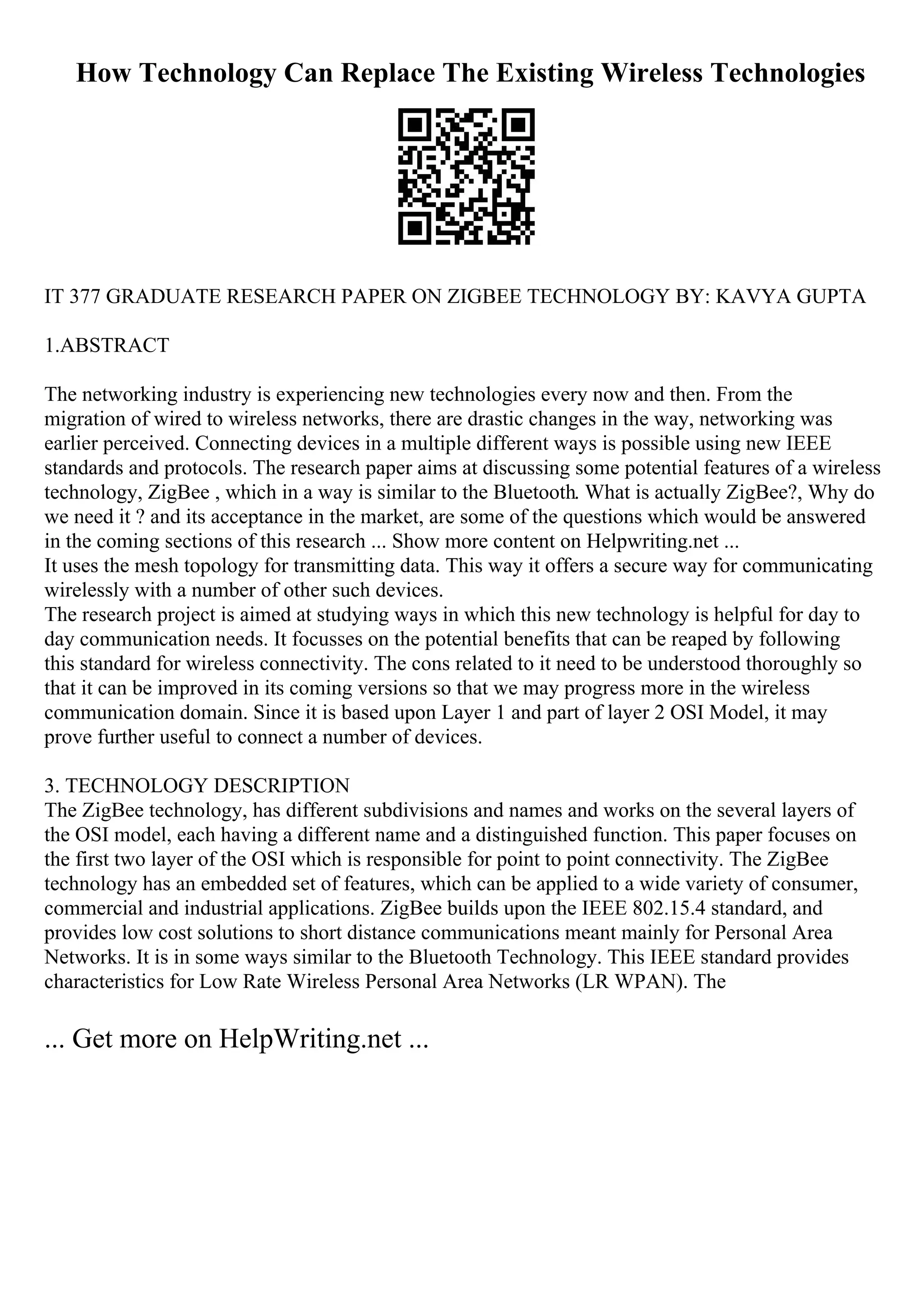 How Technology Can Replace The Existing Wireless Technologies
IT 377 GRADUATE RESEARCH PAPER ON ZIGBEE TECHNOLOGY BY: KAVYA GUPTA
1.ABSTRACT
The networking industry is experiencing new technologies every now and then. From the
migration of wired to wireless networks, there are drastic changes in the way, networking was
earlier perceived. Connecting devices in a multiple different ways is possible using new IEEE
standards and protocols. The research paper aims at discussing some potential features of a wireless
technology, ZigBee , which in a way is similar to the Bluetooth. What is actually ZigBee?, Why do
we need it ? and its acceptance in the market, are some of the questions which would be answered
in the coming sections of this research ... Show more content on Helpwriting.net ...
It uses the mesh topology for transmitting data. This way it offers a secure way for communicating
wirelessly with a number of other such devices.
The research project is aimed at studying ways in which this new technology is helpful for day to
day communication needs. It focusses on the potential benefits that can be reaped by following
this standard for wireless connectivity. The cons related to it need to be understood thoroughly so
that it can be improved in its coming versions so that we may progress more in the wireless
communication domain. Since it is based upon Layer 1 and part of layer 2 OSI Model, it may
prove further useful to connect a number of devices.
3. TECHNOLOGY DESCRIPTION
The ZigBee technology, has different subdivisions and names and works on the several layers of
the OSI model, each having a different name and a distinguished function. This paper focuses on
the first two layer of the OSI which is responsible for point to point connectivity. The ZigBee
technology has an embedded set of features, which can be applied to a wide variety of consumer,
commercial and industrial applications. ZigBee builds upon the IEEE 802.15.4 standard, and
provides low cost solutions to short distance communications meant mainly for Personal Area
Networks. It is in some ways similar to the Bluetooth Technology. This IEEE standard provides
characteristics for Low Rate Wireless Personal Area Networks (LR WPAN). The
... Get more on HelpWriting.net ...
 
