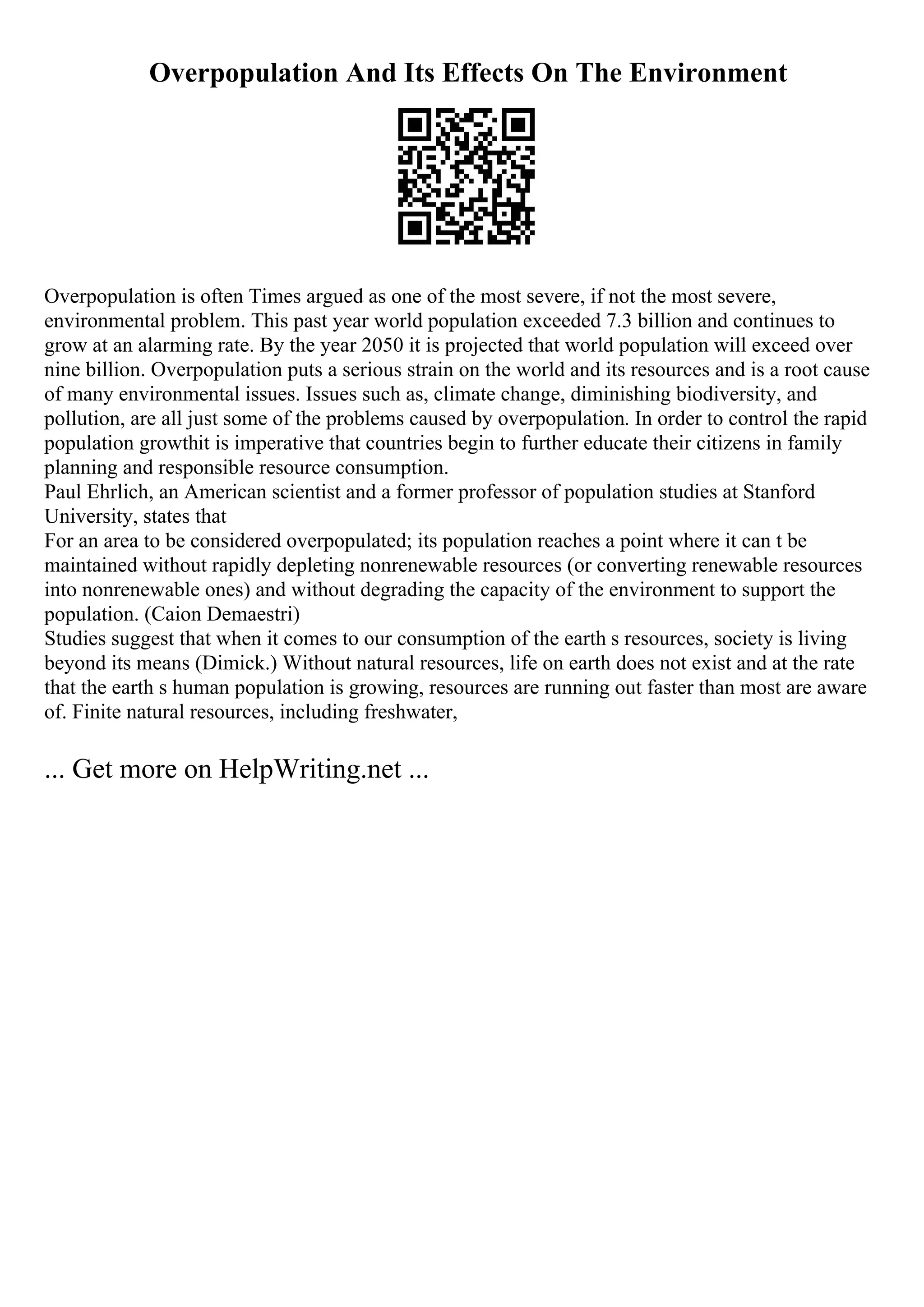 Overpopulation And Its Effects On The Environment
Overpopulation is often Times argued as one of the most severe, if not the most severe,
environmental problem. This past year world population exceeded 7.3 billion and continues to
grow at an alarming rate. By the year 2050 it is projected that world population will exceed over
nine billion. Overpopulation puts a serious strain on the world and its resources and is a root cause
of many environmental issues. Issues such as, climate change, diminishing biodiversity, and
pollution, are all just some of the problems caused by overpopulation. In order to control the rapid
population growthit is imperative that countries begin to further educate their citizens in family
planning and responsible resource consumption.
Paul Ehrlich, an American scientist and a former professor of population studies at Stanford
University, states that
For an area to be considered overpopulated; its population reaches a point where it can t be
maintained without rapidly depleting nonrenewable resources (or converting renewable resources
into nonrenewable ones) and without degrading the capacity of the environment to support the
population. (Caion Demaestri)
Studies suggest that when it comes to our consumption of the earth s resources, society is living
beyond its means (Dimick.) Without natural resources, life on earth does not exist and at the rate
that the earth s human population is growing, resources are running out faster than most are aware
of. Finite natural resources, including freshwater,
... Get more on HelpWriting.net ...
 