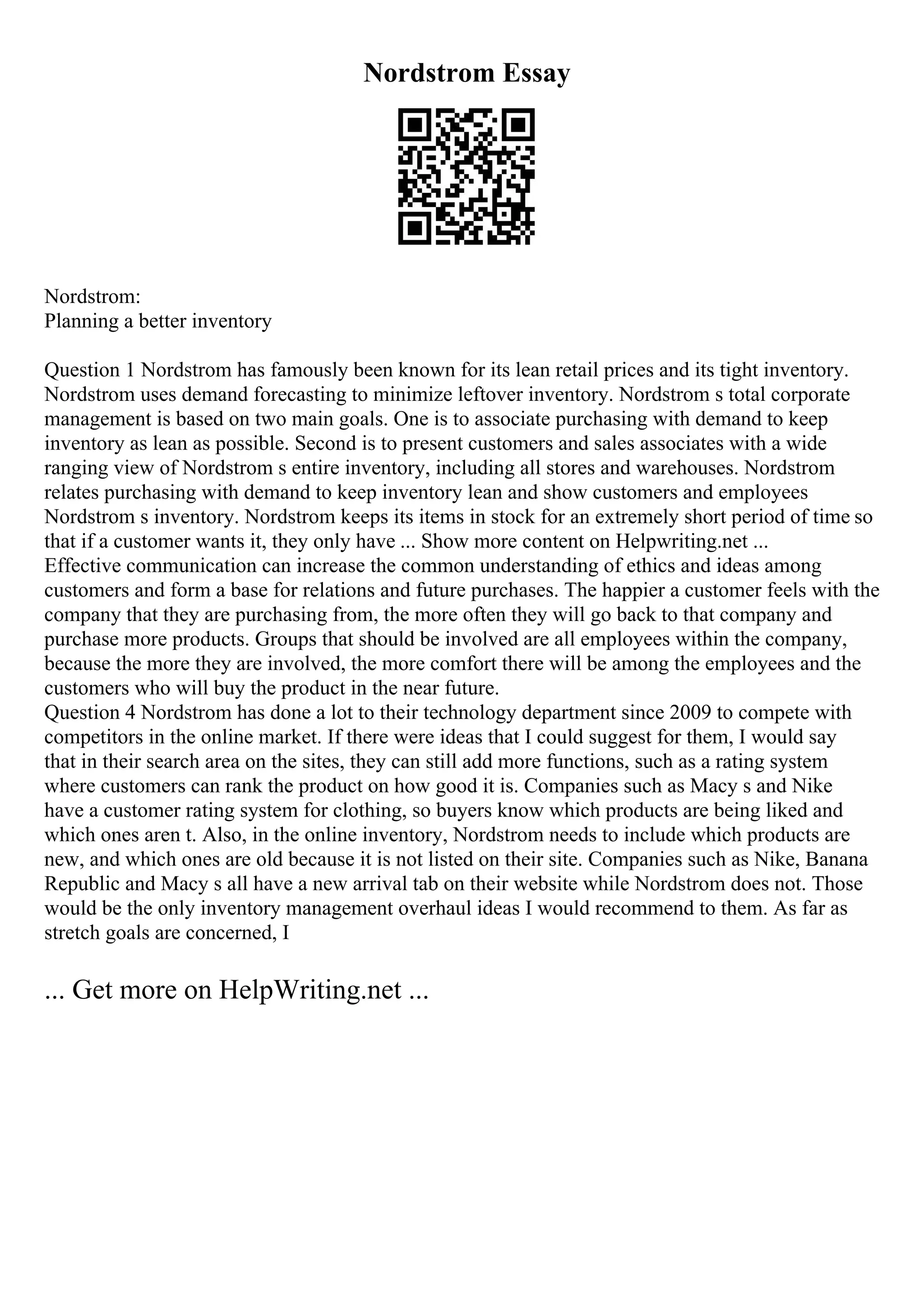 Nordstrom Essay
Nordstrom:
Planning a better inventory
Question 1 Nordstrom has famously been known for its lean retail prices and its tight inventory.
Nordstrom uses demand forecasting to minimize leftover inventory. Nordstrom s total corporate
management is based on two main goals. One is to associate purchasing with demand to keep
inventory as lean as possible. Second is to present customers and sales associates with a wide
ranging view of Nordstrom s entire inventory, including all stores and warehouses. Nordstrom
relates purchasing with demand to keep inventory lean and show customers and employees
Nordstrom s inventory. Nordstrom keeps its items in stock for an extremely short period of time so
that if a customer wants it, they only have ... Show more content on Helpwriting.net ...
Effective communication can increase the common understanding of ethics and ideas among
customers and form a base for relations and future purchases. The happier a customer feels with the
company that they are purchasing from, the more often they will go back to that company and
purchase more products. Groups that should be involved are all employees within the company,
because the more they are involved, the more comfort there will be among the employees and the
customers who will buy the product in the near future.
Question 4 Nordstrom has done a lot to their technology department since 2009 to compete with
competitors in the online market. If there were ideas that I could suggest for them, I would say
that in their search area on the sites, they can still add more functions, such as a rating system
where customers can rank the product on how good it is. Companies such as Macy s and Nike
have a customer rating system for clothing, so buyers know which products are being liked and
which ones aren t. Also, in the online inventory, Nordstrom needs to include which products are
new, and which ones are old because it is not listed on their site. Companies such as Nike, Banana
Republic and Macy s all have a new arrival tab on their website while Nordstrom does not. Those
would be the only inventory management overhaul ideas I would recommend to them. As far as
stretch goals are concerned, I
... Get more on HelpWriting.net ...
 