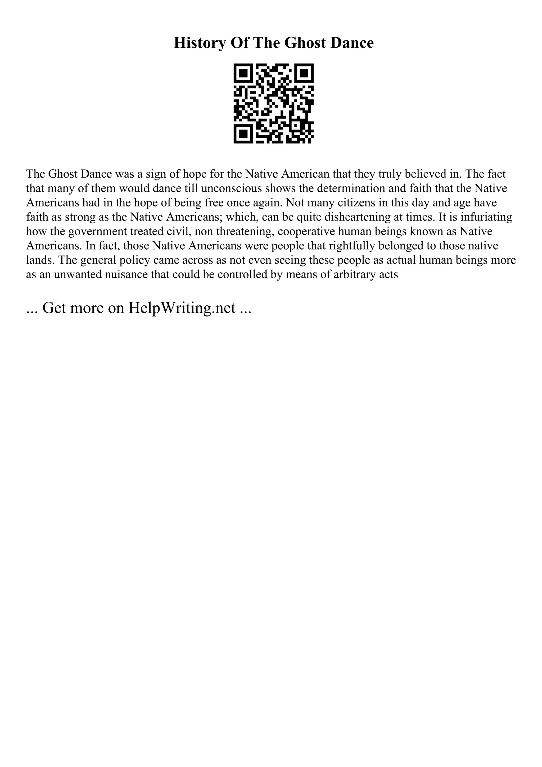 History Of The Ghost Dance
The Ghost Dance was a sign of hope for the Native American that they truly believed in. The fact
that many of them would dance till unconscious shows the determination and faith that the Native
Americans had in the hope of being free once again. Not many citizens in this day and age have
faith as strong as the Native Americans; which, can be quite disheartening at times. It is infuriating
how the government treated civil, non threatening, cooperative human beings known as Native
Americans. In fact, those Native Americans were people that rightfully belonged to those native
lands. The general policy came across as not even seeing these people as actual human beings more
as an unwanted nuisance that could be controlled by means of arbitrary acts
... Get more on HelpWriting.net ...
 