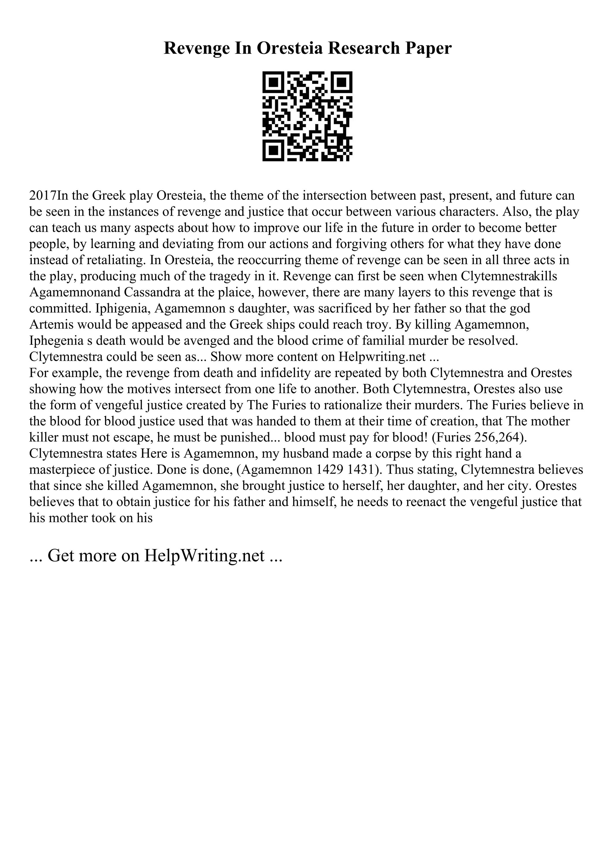 Revenge In Oresteia Research Paper
2017In the Greek play Oresteia, the theme of the intersection between past, present, and future can
be seen in the instances of revenge and justice that occur between various characters. Also, the play
can teach us many aspects about how to improve our life in the future in order to become better
people, by learning and deviating from our actions and forgiving others for what they have done
instead of retaliating. In Oresteia, the reoccurring theme of revenge can be seen in all three acts in
the play, producing much of the tragedy in it. Revenge can first be seen when Clytemnestrakills
Agamemnonand Cassandra at the plaice, however, there are many layers to this revenge that is
committed. Iphigenia, Agamemnon s daughter, was sacrificed by her father so that the god
Artemis would be appeased and the Greek ships could reach troy. By killing Agamemnon,
Iphegenia s death would be avenged and the blood crime of familial murder be resolved.
Clytemnestra could be seen as... Show more content on Helpwriting.net ...
For example, the revenge from death and infidelity are repeated by both Clytemnestra and Orestes
showing how the motives intersect from one life to another. Both Clytemnestra, Orestes also use
the form of vengeful justice created by The Furies to rationalize their murders. The Furies believe in
the blood for blood justice used that was handed to them at their time of creation, that The mother
killer must not escape, he must be punished... blood must pay for blood! (Furies 256,264).
Clytemnestra states Here is Agamemnon, my husband made a corpse by this right hand a
masterpiece of justice. Done is done, (Agamemnon 1429 1431). Thus stating, Clytemnestra believes
that since she killed Agamemnon, she brought justice to herself, her daughter, and her city. Orestes
believes that to obtain justice for his father and himself, he needs to reenact the vengeful justice that
his mother took on his
... Get more on HelpWriting.net ...
 