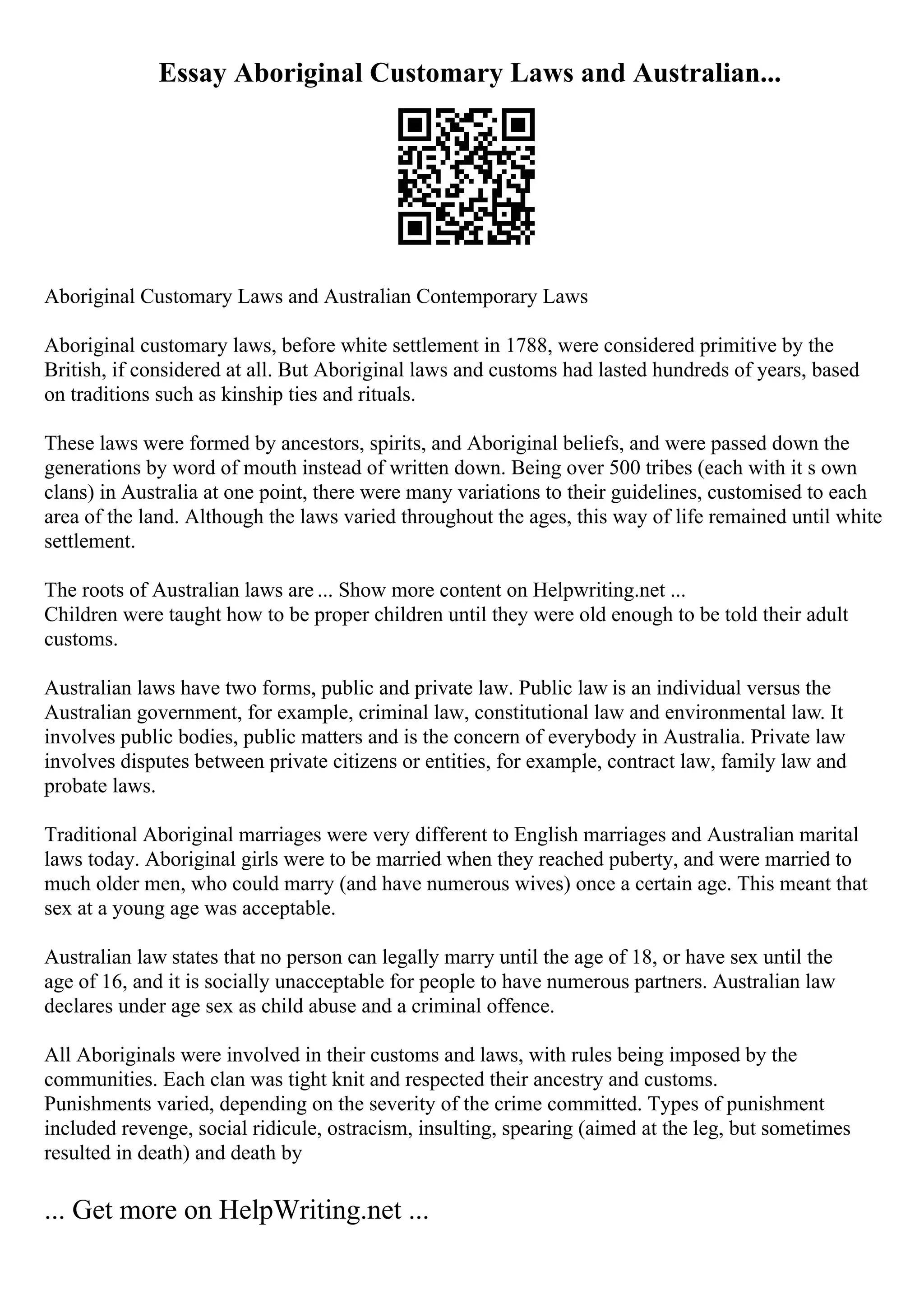 Essay Aboriginal Customary Laws and Australian...
Aboriginal Customary Laws and Australian Contemporary Laws
Aboriginal customary laws, before white settlement in 1788, were considered primitive by the
British, if considered at all. But Aboriginal laws and customs had lasted hundreds of years, based
on traditions such as kinship ties and rituals.
These laws were formed by ancestors, spirits, and Aboriginal beliefs, and were passed down the
generations by word of mouth instead of written down. Being over 500 tribes (each with it s own
clans) in Australia at one point, there were many variations to their guidelines, customised to each
area of the land. Although the laws varied throughout the ages, this way of life remained until white
settlement.
The roots of Australian laws are ... Show more content on Helpwriting.net ...
Children were taught how to be proper children until they were old enough to be told their adult
customs.
Australian laws have two forms, public and private law. Public law is an individual versus the
Australian government, for example, criminal law, constitutional law and environmental law. It
involves public bodies, public matters and is the concern of everybody in Australia. Private law
involves disputes between private citizens or entities, for example, contract law, family law and
probate laws.
Traditional Aboriginal marriages were very different to English marriages and Australian marital
laws today. Aboriginal girls were to be married when they reached puberty, and were married to
much older men, who could marry (and have numerous wives) once a certain age. This meant that
sex at a young age was acceptable.
Australian law states that no person can legally marry until the age of 18, or have sex until the
age of 16, and it is socially unacceptable for people to have numerous partners. Australian law
declares under age sex as child abuse and a criminal offence.
All Aboriginals were involved in their customs and laws, with rules being imposed by the
communities. Each clan was tight knit and respected their ancestry and customs.
Punishments varied, depending on the severity of the crime committed. Types of punishment
included revenge, social ridicule, ostracism, insulting, spearing (aimed at the leg, but sometimes
resulted in death) and death by
... Get more on HelpWriting.net ...
 