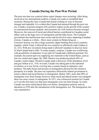 Canada During the Post-War Period
The post war time was a period where major changes were occurring. After being
involved in two international conflicts, Canada was ready to reestablish their
economy. During this time, Canada had started working on ways to become
stronger and reputable. It is evident that Canada had matured through the post war
era. Canada s economic progress left a positive impact on the growth of the country
as consumerism became popular, and economic ties with America became stronger.
Moreover, the removal of racial and ethical barriers contributed to Canadian social
affairs such as the huge wave of immigration and the baby boom. The Canadian
government also had become more aware and involved in issues impacting Canadian
citizens. Canada as a whole... Show more content on Helpwriting.net ...
Lawrence Seaway was like a huge economic zipper knitting these [two] countries
together, which it had; it allowed the two countries to effortlessly trade (Aitken et
al., 321). With new inventions being made it allowed Canadians to discover more
of what Canada had to offer. To many people s surprise, Canada was overflowing
with possibilities of industries. Every part of Canada had a different potential. For
example, the eastern part was supplying raw materials to the United States, such as
iron ore, nickel and copper. By 1960, Ontario was producing almost 60% of
Canada s metal output. Western Canada made a discovery of the abundance of oil
and gas (Aitken et al., 318). In result, Canada was taking part in the industrial
revolution, as it was slowly evolving into a country based on industries, and
products. The baby boom and increase in immigration allowed for the extensive
prosperity in Canada. The post war experience allowed the federal government to
remove ethical and racial barriers in immigration. Before 1961, more than 90% of
immigrants were from Europe, however when racial and ethical means were dropped
there was more variety in immigrants. In 1971, was a historical moment for Canada
as it was the first time ever that most immigrants were not from Europe. In result,
Canada was more multicultural than ever before. Immigration policies took an
alteration in 1978 after the introduction of the Immigration Act. The Immigration Act
was committed to
 