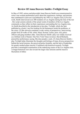 Review Of Anna Deavere Smith s Twilight Essay
In May of 1992, actress and playwright Anna Deavere Smith was commissioned to
write a one woman performance piece about the experiences, feelings, and tensions
that contributed to and were exacerbated by the 1992 Los Angeles riots.[1] For her
work, Smith interviewed over 200 residents of Los Angeles during the time of the riot
. Her script consists entirely of the actual words of members of the Los Angeles
community as they reflect on their experiences surrounding the Los Angeles riots.
As Smith described in the introduction to her play, Twilight, which she later
published as a book, I am first looking for the humanness inside the problems, or
the crises. [2] She strived to maintain a wide variety of perspectives, interviewing
people from all walks of life: white, black, Korean, Latino, poor, rich, police
officers and gang members alike. Anna Deavere Smith s play was widely received
as a brilliant work of theater. One New York Times reviewer, David Richards,
praised her performance saying, She does people s souls. [3] Anna Deavere Smith s
play Twilight helps illuminate the thoughts and feelings of many diverse perspectives
behind the racial tensions, the perceived police brutality, and the lack of leadership
for greatly needed urban renewal. Combined with historical research, Twilight
provides a meaningful examination of the underlying causes of the Los Angeles riots.
A longer historical view also reveals the larger class tensions and the massive
fluctuation of ethnic
 