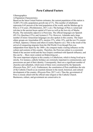 Peru Cultural Factors
I.Demographics
A.Population Characteristics
Based on the latest United Nations estimates, the current population of this nation is
32,087,176 with a population growth rate of 1%. This number of inhabitants
represents 0.43 percent of the total population of the world, and the Median age in
Peru is 27.8 years. (Worldometers, 2017, n.d.). The heritage of Peru is varied and
rich due to the ancient Incan capital of Cuzco as well as the lost city of Machu
Picchu. The nationality adjective is Peruvians. The official languages are Spanish
(85.1%), Quechua (13%), and Aymara (1.7%). However, Ashninka and a large
number of minor Amazonian languages are also spoken in this country. The major
ethnic groups are Amerindian 45%, mestizo 37%, white 15%, and the rest 3% consist
of black, Japanese, Chinese and others (Country Reports n.d.). This is the result of the
arrival of conquering migrants from the Old World. Even though Peru was
independent from Spain by the 1800 s, the conquest made a lasting influence on the
culture and customs of this country. Therefore, the Peruvian culture is a consistent
blend of the ancient world and the Inca Empire combined with Spanish influence, and
this can be ... Show more content on Helpwriting.net ...
The most important religion in this country is Catholicism, which is being lived up to
strictly. For instance, catholic holidays are extremely important to commemorate, and
processions are part of their identity. Consequently, there are a significant number of
churches and cathedrals, which most of them were constructed by the Spaniards
(Proyecto Peru, 2017, n.d.). Furthermore, the constitution of Peru establishes the role
of the Catholic Church as an essential element in the moral, historical, and cultural
development of the country. (Proyecto Peru, 2017, n.d.). Thus the, government of
Peru is closely allied with the official state religion or the Catholic Church.
Businesses, culture, and government are conservative in
 