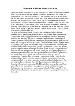Domestic Violence Research Paper
On average, nearly 20 people per minute are physically abused by an intimate partner
in the United States (ncadv.org). Domestic Violence is something that affects the
lives many people it leaves them physically and emotionally scarred. When saying
that they are scarred physically it means it leave them with physical scars such as cut
or bruises that have not healed. When saying that they are emotionally scarred it
means that they might never open up to anyone else. Domestic violenceincludes many
factors such as the different forms, effects it has on people, and looking for signs.
Domestic violencehas been around for a very long time and no one really has tried to
stop it. We all should try and make a bigger effort to help domestic violence... Show
more content on Helpwriting.net ...
The different forms of domestic violence these include psychological abuse,
emotional abuse, sexual abuse, financial Abuse, and physical abuse. For example,
Psychological abuse is often characterized as intimidation, threats of harm, and
isolation (stopvaw.org). This is a form that may not lead to any type of physical
violence; some psychological abuse examples are damaging property, not letting the
person talk to someone without permission. Emotional abuse involves the destruction
of the victim s self worth, and is brought about by persistent insult, humiliation, or
criticism (family.findlaw.com). Some examples of emotional violence are yelling,
isolating, swearing, name calling, and threating. Sexual abuse is a common form of
domestic violence, includes not only sexual assault and rape, but also harassment,
such as unwelcome touching and other demeaning behaviors (family.findlaw.com).
In a sexual abuse case, a person may be force into not using any type of
contraception. Financial abuse is extremely common, particularly when families
have pooled their money into joint accounts (with one partner controlling) and
where there s little or no family support system to help (family.findlaw.com). The
last thing you have is physical abuse this the most common and is the type of
domestic violence that is very noticeable. Physical abuse involves the use of force
against the victim, causing injury (e.g. a punch or a kick, stabbing, shooting,
choking, slapping, forcing you to use drugs, etc.) (family.findlaw.org). All of the
different forms of domestic violence can leave a person very damaged, which is why
it needs to
 