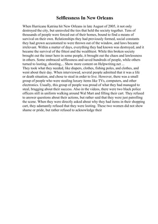 Selflessness In New Orleans
When Hurricane Katrina hit New Orleans in late August of 2005, it not only
destroyed the city, but unraveled the ties that held the society together. Tens of
thousands of people were forced out of their homes, bound to find a means of
survival on their own. Relationships they had previously formed, social constants
they had grown accustomed to were thrown out of the window, and laws became
irrelevant. Within a matter of days, everything they had known was destroyed, and it
became the survival of the fittest and the wealthiest. While this broken society
brought out the inner hero in some people, it brought out the chaos and lawlessness
in others. Some embraced selflessness and saved hundreds of people, while others
turned to looting, shooting,... Show more content on Helpwriting.net ...
They took what they needed, like diapers, clothes, fishing poles, and clothes, and
went about their day. When interviewed, several people admitted that it was a life
or death situation, and chose to steal in order to live. However, there was a small
group of people who were stealing luxury items like TVs, computers, and other
electronics. Usually, this group of people was proud of what they had managed to
steal, bragging about their success. Also in the videos, there were two black police
officers still in uniform walking around Wal Mart and filling their cart. They refused
to answer questions about their actions, but rather said that they were just patrolling
the scene. When they were directly asked about why they had items in their shopping
cart, they adamantly refused that they were looting. These two women did not show
shame or pride, but rather refused to acknowledge their
 