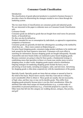 Consumer Goods Classification
Introduction:
The classification of goods (physical products) is essential to business because it
provides a basis for determining the strategies needed to move them through the
marketing system.
The two main forms of classifications are consumer goods and industrial goods.
We are interested in this paper to elaborate more on Consumer Goods Classification
only.
Consumer Goods:
Consumer goods are defined as goods that are bought from retail stores for personal,
family, or household use.
Or, they can also be defined as:
Products intended for use or consumption by individuals, as opposed to organizations,
companies or businesses.
Consumer goods are generally divided into subcategories according to the method by
which they are ... Show more content on Helpwriting.net ...
For price based shopping goods, consumers judge product attributes to be similar and
look around for the least expensive item/store. Consumers will exert effort in
searching for information, because shopping goods are bought infrequently. Hyundai
Automobile and store brand clothes are marketed as price based shopping goods.
Because customers are going to shop for these goods, a fundamental strategy in
establishing stores that specialize in them is to locate near similar stores in active
shopping areas, in other words, shopping goods require selective distribution.
Ongoing strategies for marketing shopping goods include the heavy use of
advertising in local media, including newspapers, radio, and television. Advertising
for shopping goods is often done cooperatively with the manufacturers of the goods.
Specialty Goods: Specialty goods are items that are unique or unusual at least in
the mind of the buyer. Buyers know exactly what they want and are willing to
exert considerable effort to obtain it. These goods are usually, but not necessarily,
of high value, and they may or may not be durable goods. They differ from
shopping goods primarily because price is not the chief consideration. Often the
attributes that make them unique are brand preference (e.g., a certain make of
automobile) or personal preference (e.g., a food dish prepared in a specific way).
Other items that fall into this category are wedding dresses, antiques, fine jewelry,
and golf
 