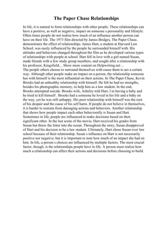 The Paper Chase Relationships
In life, it is natural to form relationships with other people. These relationships can
have a positive, as well as negative, impact on someone s personality and lifestyle.
Often times people do not realize how much of an influence another person can
have on their life. The 1973 film directed by James Bridges, The Paper Chase,
demonstrates the effect of relationships. James Hart, a student at Harvard Law
School, was easily influenced by the people he surrounded himself with. His
attitudes and behaviors changed throughout the film as he developed various types
of relationships with people at school. Hart fell in love with a girl named Susan,
made friends with a few study group members, and sought after a relationship with
his professor, Kingsfield.... Show more content on Helpwriting.net ...
The people others choose to surround themselves with cause them to act a certain
way. Although other people make an impact on a person, the relationship someone
has with himself is the most influential on their actions. In The Paper Chase, Kevin
Brooks had an unhealthy relationship with himself. He felt he had no strengths,
besides his photographic memory, to help him as a law student. In the end,
Brooks attempted suicide. Brooks wife, Asheley told Hart, I m having a baby and
he tried to kill himself . Brooks had a someone he loved in his life and a baby on
the way, yet he was still unhappy. His poor relationship with himself was the root
of his despair and the cause of his self harm. If people do not believe in themselves,
it is harder to restrain from damaging actions and behaviors. Another relationship
that shows how people impact each other behaviorally is Susan and Hart.
Sometimes in life, people are influenced to make decisions based on their
significant other. In the last scene of the movie, Hart received his grades from
Susan but threw the letter into the ocean. Throughout the story, Susan disapproved
of Hart and his decision to be a law student. Ultimately, Hart chose Susan over law
school because of their relationship. Susan s influence on Hart is not necessarily
positive nor negative, but it is important to note how much of an impact she had on
him. In life, a person s choices are influenced by multiple factors. The most crucial
factor, though, is the relationships people have in life. A person must realize how
much a relationship can affect their actions and decisions before choosing to build
 