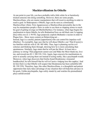 Machiavellianism In Othello
At one point in your life, you have probably told a little white lie or harmlessly
tricked someone into doing something. However, there are some people,
Machiavellians, who are master manipulators that will resort to anything in order to
reach a goal. In Shakespeare s Othello, Iago can be seen as a dominantly
Machiavellian villain. First, Iagopossesses a Machiavellian personality due to the
way he manipulates people s flaws in order to use them as stepping stones to reach
his goal of getting revenge on Othello(Hartley). For instance, when Iago begins his
machination to harm Othello, he tells Brabantioof how an old black ram/ Is tupping
[his] white ewe (I. I. 94 95). Iago purposely exploits Brabantio s racism in order to
Plague him... Show more content on Helpwriting.net ...
Instead, Iago is a careful, patient [opportunist] who can control his impulses well
(Hartley). To exemplify, Iago says that he will abuse Othello s ear/ That [Cassio] is
too familiar with his wife (I. III. 405 406). Thus, Iago is planning out his evil
schemes and thinking them through, showing how he is more calculating than
spontaneous. Similarly, Iago states that he will put the Moor/ At least into a
jealousy so strong/ That judgement cannot cure and Make the Moor thank me, love
me, and reward me (II. I. 308 310, 316). Again, Iago concocts his machinations in
prior to actually carrying them out instead of acting rashly, like a psychopath would.
Moreover, when Iago discovers that Emilia found Desdemona s treasured
handkerchief, he tells himself that he will in Cassio s lodging lose this napkin,/ And
let him find it so that Othello will suspect that Desdemona has been unfaithful (III.
III. 358 359). Therefore, Iago, like other Machiavellians, is a thoughtful and patient
opportunist that slyly takes advantage of any situation that will help him advance in
his goals. Unlike psychopaths, Iago solely stands by and watches his premeditated
ploys unfold around
 