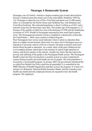 Nicaragu A Democratic System
Nicaragua: one of Central s America s largest countries gets it name derived from
Nicarao a Nahuatl name that means next to the water (Belli, Humberto 1985 Pg.
15). Nicaragua is about the size of New York State and spans over 51,000 square
miles. It is bounded by the Pacific Ocean and Caribbean Sea, with Honduras and
Costa Rica bordering. The estimated population is about 5 million as of 2011 and a
national census has not been done since then. The median age of Nicaraguans is 15
because of the number of adult lives lost in the hurricane of 1998 and the Sandinistas
revolution of 1979. Wealth in Nicaraguais measured by how much land a person
owns. The Nicaraguan government system is modeled as a democratic system like
the United States.... Show more content on Helpwriting.net ...
Poor Nicaraguans have worse social indicators when it comes to education than
those at a higher income bracket. Quit ironic in a sense, but in Nicaragua access to
education is universal, school is free for everyone, but many economic and social
berries block the path to education. As a result, many of the poor children do not
even complete primary school due to late entrance to school, high repetition of
classes, and the low quality of the schools. Another key factor that has lead to the
poverty and suffering of the people is the Nicaraguan health system. The Nicaraguan
Health system has been moving from a socialist system to a more modularized
system inching towards universal health care for its people. The total population is
covered by a social health program. In January 2007, the government introduced the
so called Free Health Care Policy (polГtica de gratuidad). It is controlled by the
MHO Ministry of Health Organization and they oversee the program. It is more of a
mixture of a Bismarck, National Health Insurance Model, and Out of pocket style
health care model and only employed citizens are required to have the health
program. The employers
 