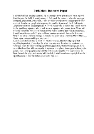 Bush Messi Research Paper
I have never seen anyone like him. He is a miracle from god! I like it when he does
his things on the field. It s not jealousy, I feel good, for instance, when he nutmegs
someone, exclaimed Arda Turan. There are many quotes about a soccer player who
motivated and show people that anything is possible if you work hard. In Rosario,
Argentina was born a soccer player, A soccer player who is named best soccer player
in the world and a person who is well known, a person who no one knew Messi will
become one of the best soccer players in the world, and that person is Lionel Messi.
Lionel Messi is currently 29 years old and has two sons with Antonella Roccuzzo.
One of his child s name is Thiago Messi and his other child s name is Mateo Messi. ...
Show more content on Helpwriting.net ...
Lionel Messi himself had to work for what he wanted. He showed people that
anything is possible if you fight for what you want and do whatever it takes to get
what you want. He showed the people that support him, that nothing is given. He s
won 4 Ballon d Ors which means he is a great soccer player in the year ballon d or is
given. That s why people name him the best soccer player to ever live because of
how fantastic he plays and moves with the ball. Lionel Messi makes people love the
sport because of how he makes goals looks way too
 