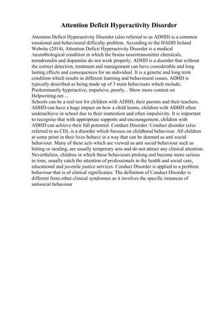 Attention Deficit Hyperactivity Disorder
Attention Deficit Hyperactivity Disorder (also referred to as ADHD) is a common
emotional and behavioural difficulty problem. According to the HADD Ireland
Website (2014), Attention Deficit Hyperactivity Disorder is a medical
/neurobiological condition in which the brains neurotransmitter chemicals,
noradrenalin and dopamine do not work properly. ADHD is a disorder that without
the correct detection, treatment and management can have considerable and long
lasting effects and consequences for an individual. It is a genetic and long term
condition which results in different learning and behavioural issues. ADHD is
typically described as being made up of 3 main behaviours which include;
Predominantly hyperactive; impulsive, poorly... Show more content on
Helpwriting.net ...
Schools can be a real test for children with ADHD, their parents and their teachers.
ADHD can have a huge impact on how a child learns, children with ADHD often
underachieve in school due to their inattention and often impulsivity. It is important
to recognise that with appropriate supports and encouragement, children with
ADHD can achieve their full potential. Conduct Disorder: Conduct disorder (also
referred to as CD), is a disorder which focuses on childhood behaviour. All children
at some point in their lives behave in a way that can be deemed as anti social
behaviour. Many of these acts which are viewed as anti social behaviour such as
hitting or stealing, are usually temporary acts and do not attract any clinical attention.
Nevertheless, children in which these behaviours prolong and become more serious
in time, usually catch the attention of professionals in the health and social care,
educational and juvenile justice services. Conduct Disorder is applied to a problem
behaviour that is of clinical significance. The definition of Conduct Disorder is
different from other clinical syndromes as it involves the specific instances of
antisocial behaviour
 
