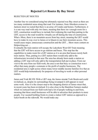Rejected Lrt Routes By Bay Street
REJECTED LRT ROUTES
Another line we considered using but ultimately rejected was Bay street as there are
too many residential areas along that road. For instance, from Aberdeen avenue to
Jackson street we noted that there is an array of Condos and homes. Furthermore, it
is a one way road with only two lanes, meaning that there isn t enough room for a
LRT, construction would have to include first widening the road then putting in the
LRT, access to the road would be virtually cut off during the time of construction.
What s More, there is no mountain access from bay street, meaning the LRT would
have to make its way over to James or to Queen to use their mountain access. This
would cause major, unnecessary construction and the LRT... Show more content on
Helpwriting.net ...
Eventually the train station will occupy the Lakeshore West GO Train meaning
that the LRT will have access to go stations and buses. This stop has the
capabilities to make room for a LRT station as it is an area that houses newly built
train station. Thus, putting in a LRT station there would only add to the
infrastructure invested in that area The area has already been made a station so
adding a LRT stop will only add to the transportation hub put in place. From our
visit to the area from our field work, the area is not that busy so constuction won t
affect that many people s commute or the profit of smaller businesses. The
residential area is right across where many lower middle income families live that an
LRT would help tremendously for purposes of traveling to work or other personal
matters.
James and York BLVD: With a LRT stop, the James streetat York Boulevard could
revitalised, as, despite its surroundings being revamped it still appears to need
some work. Also it is the closest stop to the shopping district of James street that,
in recent years has been revitalised. It is also close to the Hamilton Farmers market
which we noticed from our field work had a lot of people walking to and from,
meaning that those small businesses will be able to advertise their products to more
people. Use vacated building fronts to create a indoor LRT station as opposed to a
ticket booth on the sidewalk. We would make any
 