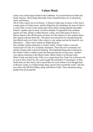 Cuban Music
Cuba is one of the largest Island in the Caribbean. It is located between North and
South America. Three things that make Cuba a beautiful place are its attractions,
music, and history.
All of Cuba s music ties to its history. A famous Cuban type of music is Son. Son is
a major genre of Cuban music, and has helped lay the foundation for most of what is
to come after. It arose in the eastern part of the island, among Spanish descended
farmers. Another type of music in Cuba is Rumba. It originated in the northern
regions of Cuba, mainly in urban Havana. Lastly, one Cuban genre of music is
Dazon. Dazon is the official genre of music in Cuba. Dazon is a slow partner dance
that requires intricate footwork.. This genre was assumed to be created during the
time British took over Cuba. Cuba s music is very unique and can be found in very
little places. ... Show more content on Helpwriting.net ...
One example of these attraction is Vinales Valley. Vinales Valley is near the
western part of Cuba. It is circled by mountains. There the soil is extremely soil
and the climate make it great for farming. The traditional things that is farmed on
the Vinales Valley is tobacco and it has been growing for several years. Another
very famous attraction is the Morro Castle. Morro Castle is in Havana Cuba..
Morro Castle was built in the 1930 s as a voyage from New York City to Havana. On
its way to New York City, the vesile caught fire and killed 137 passengers. It then
broke down in New Jersey and it stayed there for years before it was brought back
to Havana. Lastly, La Cabana brings many tourists from around the world.. The fort
rises above the 200 foot hilltop, along with Morro Castle. These attractions bring
people from all around the
 