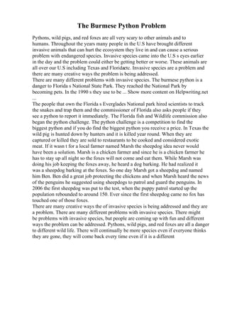 The Burmese Python Problem
Pythons, wild pigs, and red foxes are all very scary to other animals and to
humans. Throughout the years many people in the U.S have brought different
invasive animals that can hurt the ecosystem they live in and can cause a serious
problem with endangered species. Invasive species came into the U.S s eyes earlier
in the day and the problem could either be getting better or worse. These animals are
all over our U.S including Texas and Floridaetc. Invasive species are a problem and
there are many creative ways the problem is being addressed.
There are many different problems with invasive species. The burmese python is a
danger to Florida s National State Park. They reached the National Park by
becoming pets. In the 1990 s they use to be ... Show more content on Helpwriting.net
...
The people that own the Florida s Everglades National park hired scientists to track
the snakes and trap them and the commissioner of Florida also asks people if they
see a python to report it immediately. The Florida fish and Wildlife commission also
began the python challenge. The python challenge is a competition to find the
biggest python and if you do find the biggest python you receive a price. In Texas the
wild pig is hunted down by hunters and it is killed year round. When they are
captured or killed they are sold to restaurants to be cooked and considered exotic
meat. If it wasn t for a local farmer named Marsh the sheepdog idea never would
have been a solution. Marsh is a chicken farmer and since he is a chicken farmer he
has to stay up all night so the foxes will not come and eat them. While Marsh was
doing his job keeping the foxes away, he heard a dog barking. He had realized it
was a sheepdog barking at the foxes. So one day Marsh got a sheepdog and named
him Ben. Ben did a great job protecting the chickens and when Marsh heard the news
of the penguins he suggested using sheepdogs to patrol and guard the penguins. In
2006 the first sheepdog was put to the test, when the puppy patrol started up the
population rebounded to around 150. Ever since the first sheepdog came no fox has
touched one of those foxes.
There are many creative ways the of invasive species is being addressed and they are
a problem. There are many different problems with invasive species. There might
be problems with invasive species, but people are coming up with fun and different
ways the problem can be addressed. Pythons, wild pigs, and red foxes are all a danger
to different wild life. There will continually be more species even if everyone thinks
they are gone, they will come back every time even if it is a different
 